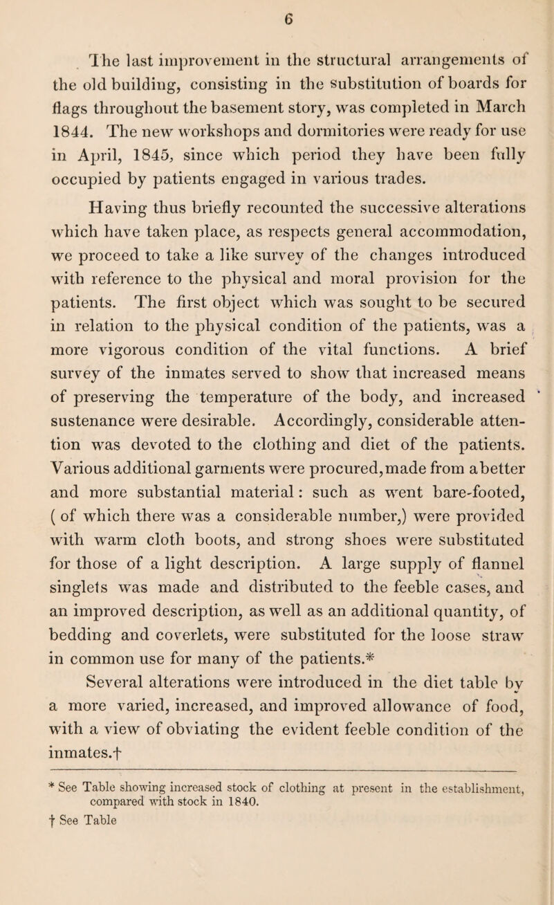 The last improvement in the structural arrangements of the old building, consisting in the substitution of boards for flags throughout the basement story, was completed in March 1844. The new workshops and dormitories were ready for use in April, 1845, since which period they have been fully occupied by patients engaged in various trades. Having thus briefly recounted the successive alterations which have taken place, as respects general accommodation, we proceed to take a like survey of the changes introduced with reference to the physical and moral provision for the patients. The first object which was sought to be secured in relation to the physical condition of the patients, was a more vigorous condition of the vital functions. A brief survey of the inmates served to show that increased means of preserving the temperature of the body, and increased sustenance were desirable. Accordingly, considerable atten¬ tion was devoted to the clothing and diet of the patients. Various additional garments were procured,made from abetter and more substantial material: such as went bareVooted, ( of which there was a considerable number,) were provided with warm cloth boots, and strong shoes were substituted for those of a light description. A large supply of flannel singlets was made and distributed to the feeble cases, and an improved description, as well as an additional quantity, of bedding and coverlets, were substituted for the loose straw in common use for many of the patients.* Several alterations were introduced in the diet table by a more varied, increased, and improved allowance of food, with a view of obviating the evident feeble condition of the inmates.f * See Table showing increased stock of clothing at present in the establishment, compared with stock in 1840. f See Table