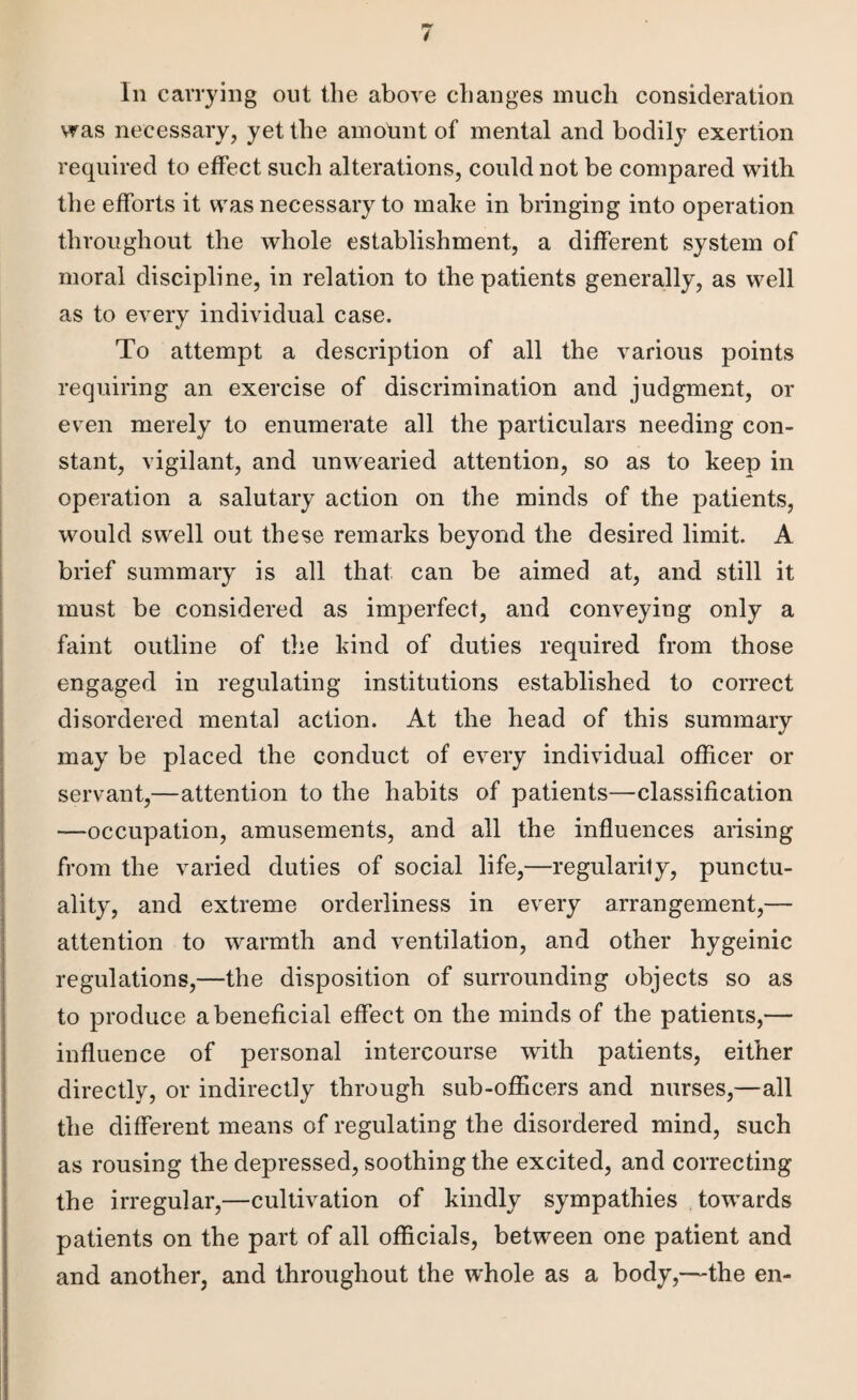 In carrying out the above changes much consideration was necessary, yet the amount of mental and bodily exertion required to effect such alterations, could not be compared with the efforts it was necessary to make in bringing into operation throughout the whole establishment, a different system of moral discipline, in relation to the patients generally, as well as to every individual case. To attempt a description of all the various points requiring an exercise of discrimination and judgment, or even merely to enumerate all the particulars needing con¬ stant, vigilant, and unwearied attention, so as to keep in operation a salutary action on the minds of the patients, would swell out these remarks beyond the desired limit. A brief summary is all that can be aimed at, and still it must be considered as imperfect, and conveying only a faint outline of the kind of duties required from those engaged in regulating institutions established to correct disordered mental action. At the head of this summary may be placed the conduct of every individual officer or servant,—attention to the habits of patients—classification —occupation, amusements, and all the influences arising from the varied duties of social life,—regularity, punctu¬ ality, and extreme orderliness in every arrangement,— attention to warmth and ventilation, and other hygeinic regulations,—the disposition of surrounding objects so as to produce a beneficial effect on the minds of the patients,— influence of personal intercourse with patients, either directly, or indirectly through sub-officers and nurses,—all the different means of regulating the disordered mind, such as rousing the depressed, soothing the excited, and correcting the irregular,—cultivation of kindly sympathies towards patients on the part of all officials, between one patient and and another, and throughout the whole as a body,—the en-