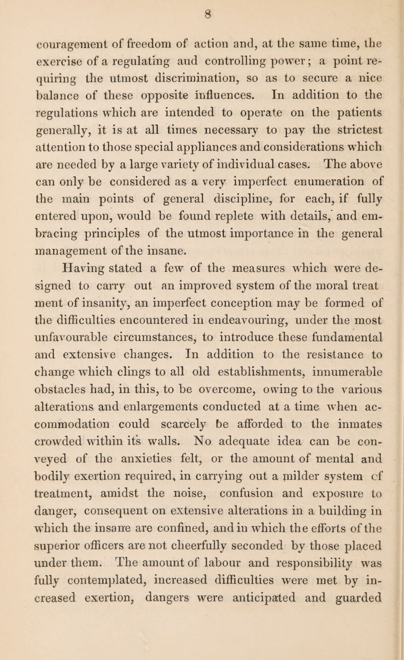couragement of freedom of action and, at the same time, the exercise of a regulating and controlling power; a point re¬ quiring the utmost discrimination, so as to secure a nice balance of these opposite influences. In addition to the regulations which are intended to operate on the patients generally, it is at all times necessary to pay the strictest attention to those special appliances and considerations which are needed by a large variety of individual cases. The above can only be considered as a very imperfect enumeration of the main points of general discipline, for each, if fully entered upon, would be found replete with details, and em¬ bracing principles of the utmost importance in the general management of the insane. Having stated a few of the measures which were de¬ signed to carry out an improved system of the moral treat ment of insanity, an imperfect conception may be formed of the difficulties encountered in endeavouring, under the most unfavourable circumstances, to introduce these fundamental and extensive changes. In addition to the resistance to change which clings to all old establishments, innumerable obstacles had, in this, to be overcome, owing to the various alterations and enlargements conducted at a time when ac¬ commodation could scarcely be afforded to the inmates crowded within its walls. No adequate idea can be con¬ veyed of the anxieties felt, or the amount of mental and bodily exertion required, in carrying out a milder system of treatment, amidst the noise, confusion and exposure to danger, consequent on extensive alterations in a building in which the insane are confined, and in which the efforts of the superior officers are not cheerfully seconded by those placed under them. The amount of labour and responsibility was fully contemplated, increased difficulties were met by in¬ creased exertion, dangers were anticipated and guarded