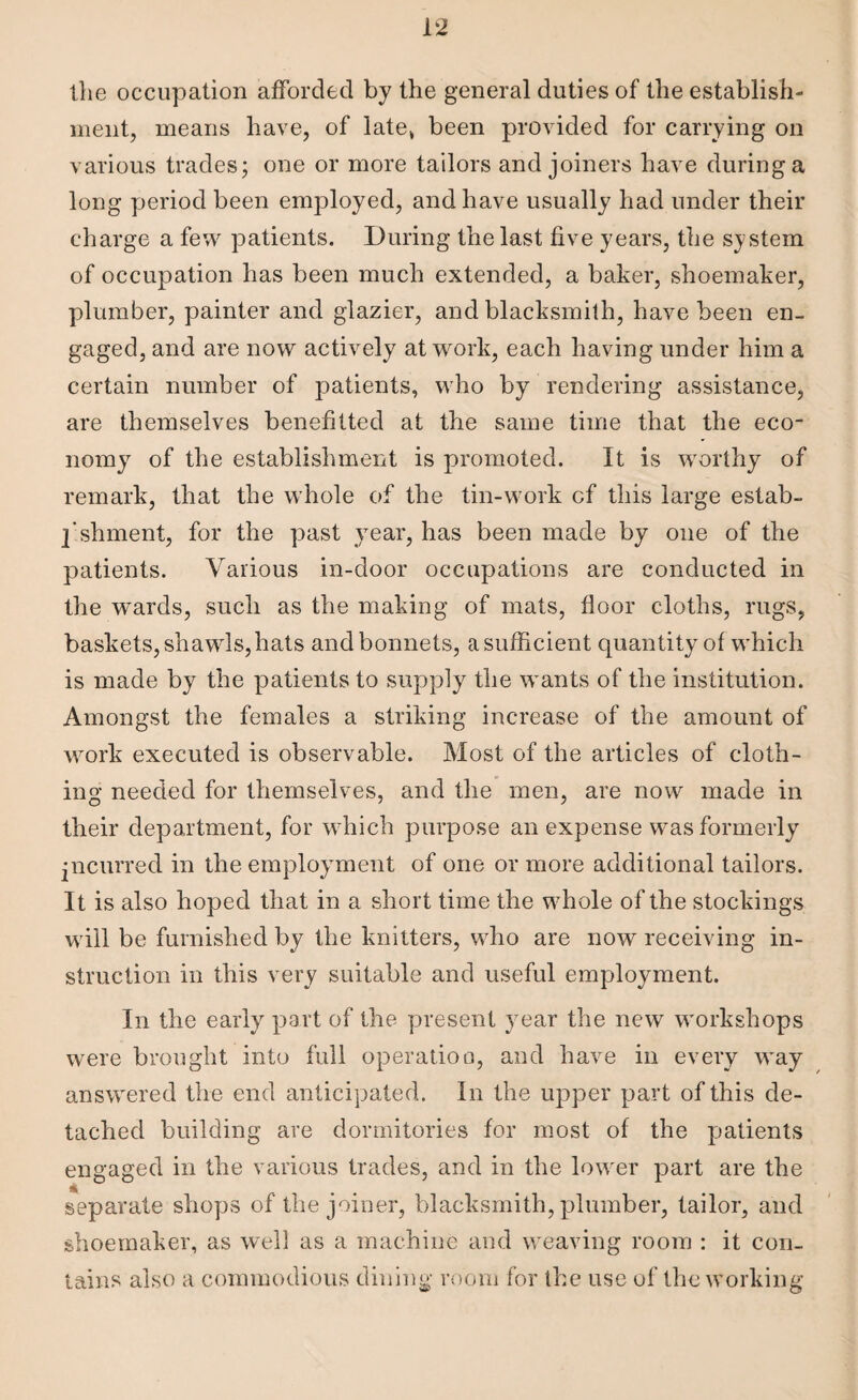 the occupation afforded by the general duties of the establish¬ ment, means have, of late* been provided for carrying on various trades; one or more tailors and joiners have during a long period been employed, and have usually had under their charge a few patients. During the last five years, the system of occupation has been much extended, a baker, shoemaker, plumber, painter and glazier, and blacksmith, have been en¬ gaged, and are now actively at work, each having under him a certain number of patients, who by rendering assistance, are themselves benefitted at the same time that the eco¬ nomy of the establishment is promoted. It is worthy of remark, that the whole of the tin-work cf this large estab¬ lishment, for the past year, has been made by one of the patients. Various in-door occupations are conducted in the wards, such as the making of mats, floor cloths, rugs, baskets, shawls, hats and bonnets, a sufficient quantity of which is made by the patients to supply the wants of the institution. Amongst the females a striking increase of the amount of work executed is observable. Most of the articles of cloth¬ ing needed for themselves, and the men, are now made in their department, for which purpose an expense was formerly incurred in the employment of one or more additional tailors. It is also hoped that in a short time the whole of the stockings will be furnished by the knitters, who are now receiving in¬ struction in this very suitable and useful employment. In the early part of the present year the new workshops were brought into full operation, and have in every wmy answered the end anticipated. In the upper part of this de¬ tached building are dormitories for most of the patients engaged in the various trades, and in the lower part are the separate shops of the joiner, blacksmith, plumber, tailor, and shoemaker, as well as a machine and weaving room : it con¬ tains also a commodious dining room for the use of the working