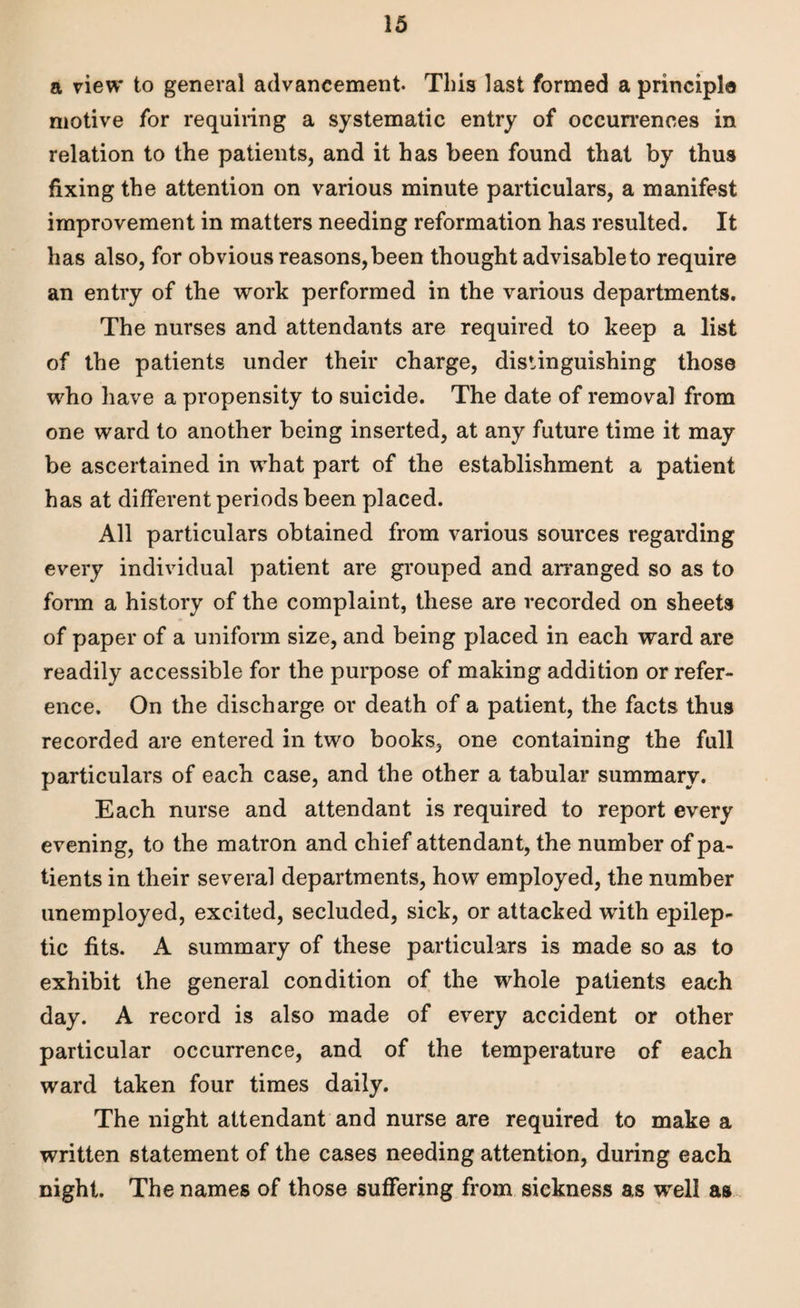 a view to general advancement. This last formed a principle motive for requiring a systematic entry of occurrences in relation to the patients, and it has been found that by thus fixing the attention on various minute particulars, a manifest improvement in matters needing reformation has resulted. It has also, for obvious reasons, been thought advisable to require an entry of the work performed in the various departments. The nurses and attendants are required to keep a list of the patients under their charge, distinguishing those who have a propensity to suicide. The date of removal from one ward to another being inserted, at any future time it may be ascertained in what part of the establishment a patient has at different periods been placed. All particulars obtained from various sources regarding every individual patient are grouped and arranged so as to form a history of the complaint, these are recorded on sheets of paper of a uniform size, and being placed in each ward are readily accessible for the purpose of making addition or refer¬ ence. On the discharge or death of a patient, the facts thus recorded are entered in two books, one containing the full particulars of each case, and the other a tabular summary. Each nurse and attendant is required to report every evening, to the matron and chief attendant, the number of pa¬ tients in their several departments, how employed, the number unemployed, excited, secluded, sick, or attacked with epilep¬ tic fits. A summary of these particulars is made so as to exhibit the general condition of the whole patients each day. A record is also made of every accident or other particular occurrence, and of the temperature of each ward taken four times daily. The night attendant and nurse are required to make a written statement of the cases needing attention, during each night. The names of those suffering from sickness as well as