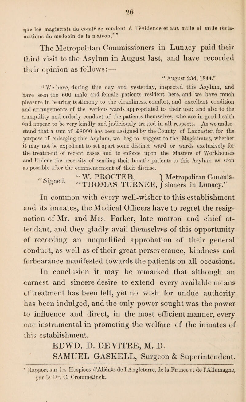 que les magistrats du comt£ se rendent a 1 evidence et aux mille et mille recla¬ mations du medecin de la niaison.’ * The Metropolitan Commissioners in Lunacy paid their third visit to the Asylum in August last, and have recorded their opinion as follows:— “ August 23d, 1844.” “ We have, during this day and yesterday, inspected this Asylum, and have seen the 600 male and female patients resident here, and we have much pleasure in hearing testimony to the cleanliness, comfort, and excellent condition and arrangements of the various wards appropriated to their use; and also to the tranquility and orderly conduct of the patients themselves, who are in good health and appear to he very kindly and judiciously treated in all respects. As we under¬ stand that a sum of £8000 has been assigned by the County of Lancaster, for the purpose of enlarging this Asylum, we beg to suggest to the Magistrates, whether it may not be expedient to set apart some distinct ward or wards exclusively for the treatment of recent cases, and to enforce upon the Masters of Workhouses and Unions the necessity of sending their lunatic patients to this Asylum as soon as possible after the commencement of their disease. a “ W. PROCTER, 1 Metropolitan Commis- oigneo. „ THOMAS TURNER, J sioners in Lunacy. In common with every well-wisher to this establishment and its inmates, the Medical Officers have to regret the resig¬ nation of Mr. and Mrs. Parker, late matron and chief at¬ tendant, and they gladly avail themselves of this opportunity of recording an unqualified approbation of their general conduct, as well as of their great perseverance, kindness and forbearance manifested towards the patients on all occasions. In conclusion it may be remarked that although an earnest and sincere desire to extend every available means cf treatment has been felt, yet no wish for undue authority has been indulged, and the only power sought was the power to influence and direct, in the most efficient manner, every one instrumental in promoting the welfare of the inmates of this establishment. EDWD. D. DE VITRE, M. D. SAMUEL GASKELL, Surgeon & Superintendent. * Rapport sur les Hospices d’Alien.es de l’Angleterre, de la France et de l’AUemagne, par le Dr. C. Crommelinck.