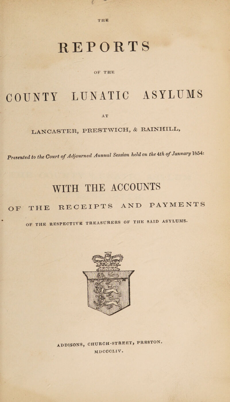 THE R EPORTS OF THE COUNTY LUNATIC ASYLUMS AT LANCASTER, PEESTWICH, & RAINHILL, Presented to the Court of Adjourned Annual Session held on the 4 th of January 1654s WITH THE ACCOUNTS OF THE RECEIPTS AND PAYMENTS OF THE RESPECTIVE TREASURERS OF THE SAID ASYLUMS- ADDISONS, CHURCH-STREET, PRESTON. mdcocliv.