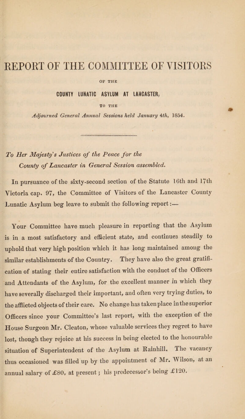 REPORT OF THE COMMITTEE OF VISITORS OF THE COUNTY LUNATIC ASYLUM AT LANCASTER, TO THE Adjourned General Annual Sessions held January 4th, 1854. To Her Majesty's Justices of the Peace for the County of Lancaster in General Session assembled. In pursuance of the sixty-second section of the Statute 16th and 17th Victoria cap, 97, the Committee of Visitors of the Lancaster County Lunatic Asylum beg leave to submit the following report:— Your Committee have much pleasure in reporting that the Asylum is in a most satisfactory and efficient state, and continues steadily to uphold that very high position which it has long maintained among the similar establishments of the Country. They have also the great gratifi¬ cation of stating their entire satisfaction with the conduct of the Officers and Attendants of the Asylum, for the excellent manner in which they have severally discharged their important, and often very trying duties, to the afflicted objects of their care. No change has taken place in the superior Officers since your Committee’s last report, with the exception of the House Surgeon Mr. Cleaton, whose valuable services they regret to have lost, though they rejoice at his success in being elected to the honourable situation of Superintendent of the Asylum at Rainhill. The vacancy thus occasioned was filled up by the appointment of Mr. Wilson, at an annual salary of £80, at present; his predecessor s being £120.