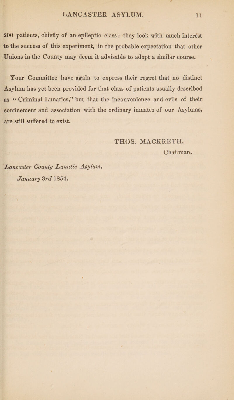 200 patients, chiefly of an epileptic class : they look with much interest to the success of this experiment, in the probable expectation that other Unions in the County may deem it advisable to adopt a similar course. Your Committee have again to express their regret that no distinct Asylum has yet been provided for that class of patients usually described as “ Criminal Lunatics,” but that the inconvenience and evils of their confinement and association with the ordinary inmates of our Asylums, are still suffered to exist. THOS. MACKRETH, Chairman. Lancaster County Lunatic Asylum, January 3rd 1854.