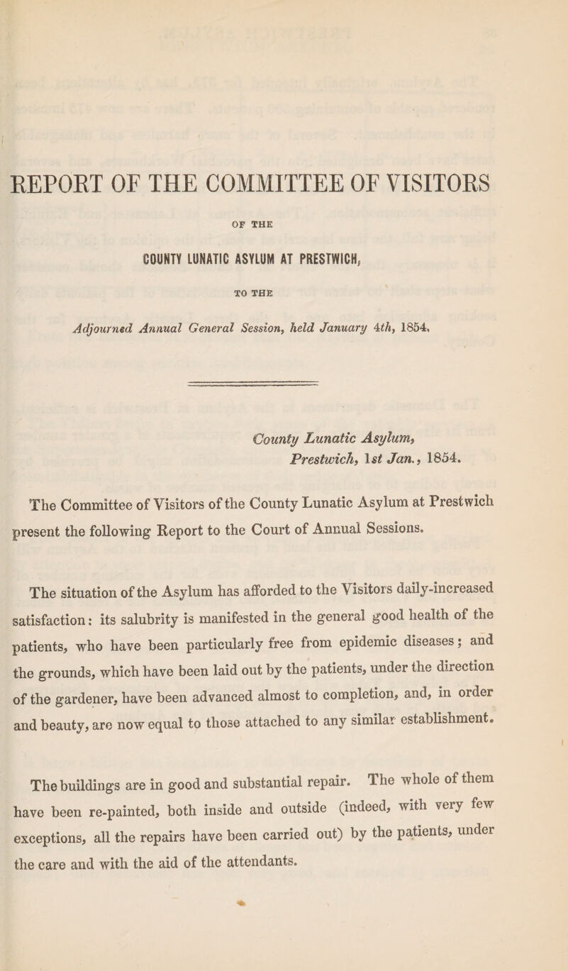 REPORT OF THE COMMITTEE OF VISITORS OP THE COUNTY LUNATIC ASYLUM AT PRESTWICK, TO THE Adjourned Annual General Session, held January 4th, 1854, County Lunatic Asylum, Prestwick, 1st Jan., 1854. The Committee of Visitors of the County Lunatic Asylum at Prestwich present the following Report to the Court of Annual Sessions. The situation of the Asylum has afforded to the Visitors daily-increased satisfaction: its salubrity is manifested in the general good health ot the patients, who have been particularly free from epidemic diseases; and the grounds, which have been laid out by the patients, under the direction of the gardener, have been advanced almost to completion, and, in order and beauty, are now equal to those attached to any similar establishment. The buildings are in good and substantial repair. The whole oi them have been re-painted, both inside and outside (indeed, with very few exceptions, all the repairs have been carried out) by the patients, under the care and with the aid of the attendants.
