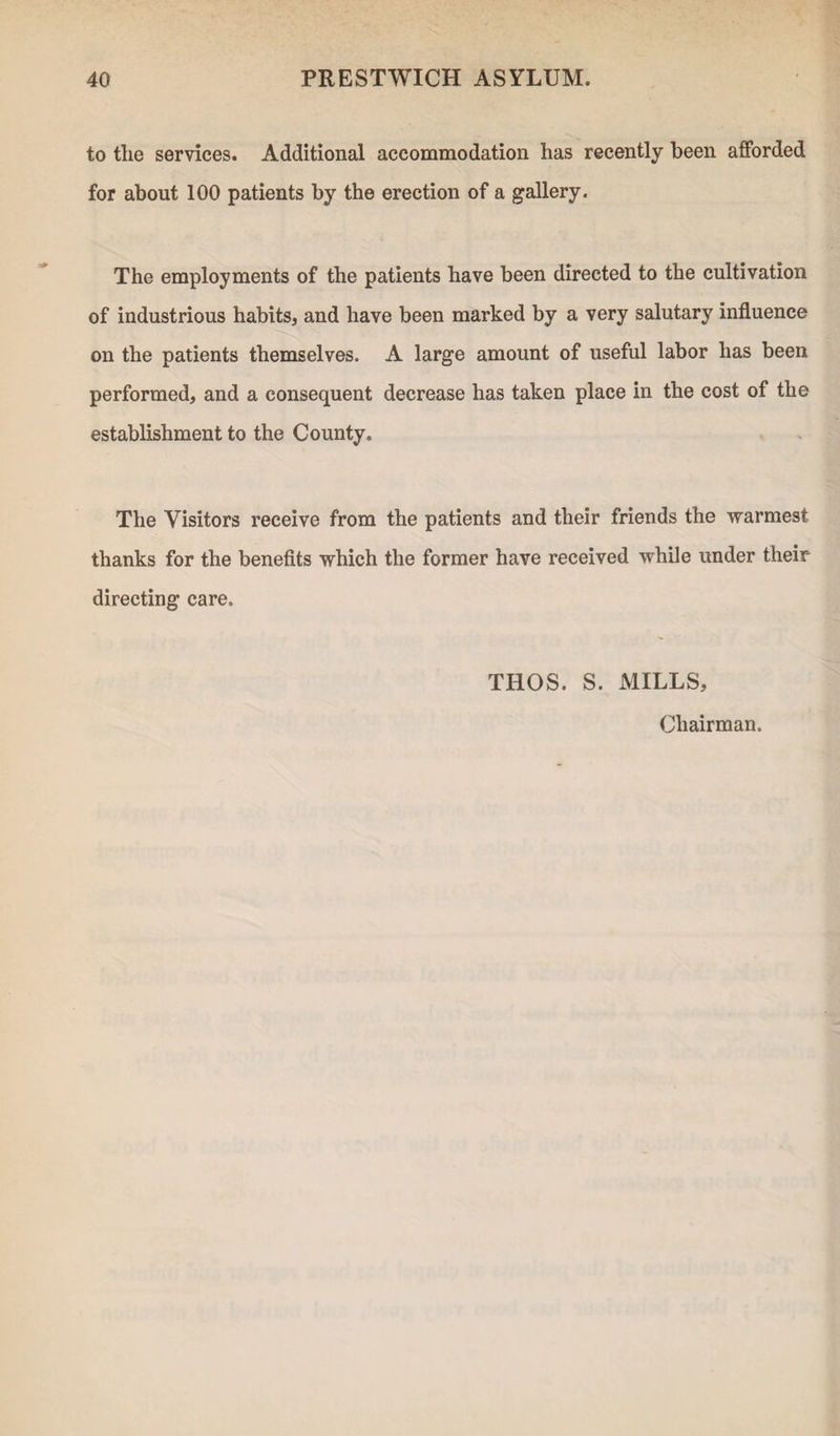 to the services. Additional accommodation has recently been afforded for about 100 patients by the erection of a gallery. The employments of the patients have been directed to the cultivation of industrious habits* and have been marked by a very salutary influence on the patients themselves. A large amount of useful labor has been performed* and a consequent decrease has taken place in the cost of the establishment to the County. The Visitors receive from the patients and their friends the warmest thanks for the benefits which the former have received while under their directing care. THOS. S. MILLS, Chairman.