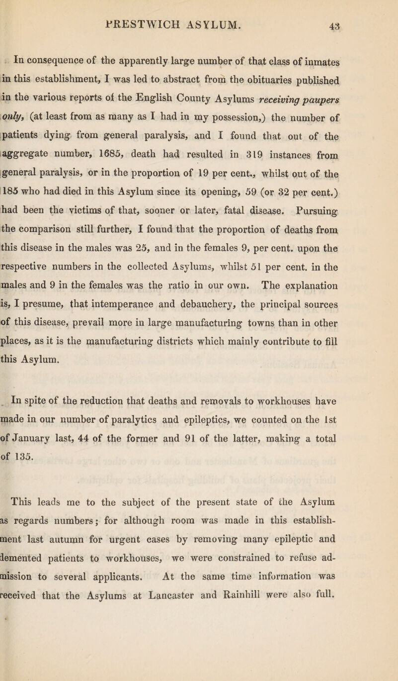 48 In consequence of the apparently large number of that class of inmates in this establishment, I was led to abstract from the obituaries published in the various reports of the English County Asylums receiving paupers only, (at least from as many as I had in my possession,) the number of patients dying from general paralysis, and I found that out of the aggregate number, 1685, death had resulted in 319 instances from general paralysis, or in the proportion of 19 per cent., whilst out of the 185 who had died in this Asylum since its opening, 59 (or 32 per cent.) had been the victims of that, sooner or later, fatal disease. Pursuing the comparison still further, I found that the proportion of deaths from this disease in the males was 25, and in the females 9, per cent, upon the respective numbers in the collected Asylums, whilst 51 per cent, in the males and 9 in the females was the ratio in our own. The explanation is, I presume, that intemperance and debauchery, the principal sources of this disease, prevail more in large manufacturing towns than in other places, as it is the manufacturing districts which mainly contribute to fill this Asylum. In spite of the reduction that deaths and removals to workhouses have made in our number of paralytics and epileptics, we counted on the 1st of January last, 44 of the former and 91 of the latter, making a total of 135. This leads me to the subject of the present state of the Asylum as regards numbers; for although room was made in this establish¬ ment last autumn for urgent cases by removing many epileptic and demented patients to workhouses, we were constrained to refuse ad¬ mission to several applicants. At the same time information was received that the Asylums at Lancaster and Rainhill were also full.