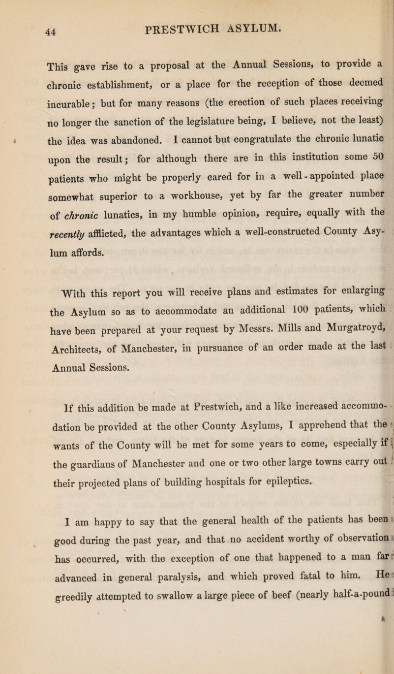 This gave rise to a proposal at the Annual Sessions, to provide a chronic establishment, or a place for the reception of those deemed incurable; but for many reasons (the erection of such places receiving no longer the sanction of the legislature being, I believe, not the least) the idea was abandoned. 1 cannot but congratulate the chronic lunatic upon the result; for although there are in this institution some 50 patients who might be properly cared for in a well-appointed place somewhat superior to a workhouse, yet by far the greater number of chronic lunatics, in my humble opinion, require, equally with the recently afflicted, the advantages which a well-constructed County Asy¬ lum affords. « With this report you will receive plans and estimates for enlarging the Asylum so as to accommodate an additional 100 patients, which have been prepared at your request by Messrs. Mills and Murgatroyd, Architects, of Manchester, in pursuance of an order made at the last Annual Sessions. If this addition be made at Prestwich, and a like increased accommo¬ dation be provided at the other County Asylums, I apprehend that the wants of the County will be met for some years to come, especially if \ the guardians of Manchester and one or two other large towns carry out their projected plans of building hospitals for epileptics. I am happy to say that the general health of the patients has been good during the past year, and that no accident worthy of observation has occurred, with the exception of one that happened to a man far: advanced in general paralysis, and which proved fatal to him. He greedily attempted to swallow a large piece of beef (nearly half-a-pound