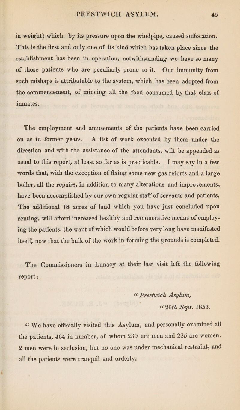 in weight) which, by its pressure upon the windpipe, caused suffocation. This is the first and only one of its kind which has taken place since the establishment has been in operation, notwithstanding we have so many of those patients who are peculiarly prone to it. Our immunity from such mishaps is attributable to the system, which has been adopted from the commencement, of mincing all the food consumed by that class of inmates. The employment and amusements of the patients have been carried on as in former years. A list of work executed by them under the direction and with the assistance of the attendants, will be appended as usual to this report, at least so far as is practicable. I may say in a few words that, with the exception of fixing some new gas retorts and a large boiler, all the repairs, in addition to many alterations and improvements, have been accomplished by our own regular staff of servants and patients. The additional 18 acres of land which you have just concluded upon renting, will afford increased healthy and remunerative means of employ¬ ing the patients, the want of which would before very long have manifested itself, now that the bulk of the work in forming the grounds is completed. The Commissioners in Lunacy at their last visit left the following report: “ Prestwick Asylum, “2Qth Sept. 1853. “We have officially visited this Asylum, and personally examined all the patients, 464 in number, of whom 239 are men and 225 are women. 2 men were in seclusion, but no one was under mechanical restraint, and all the patients were tranquil and orderly.