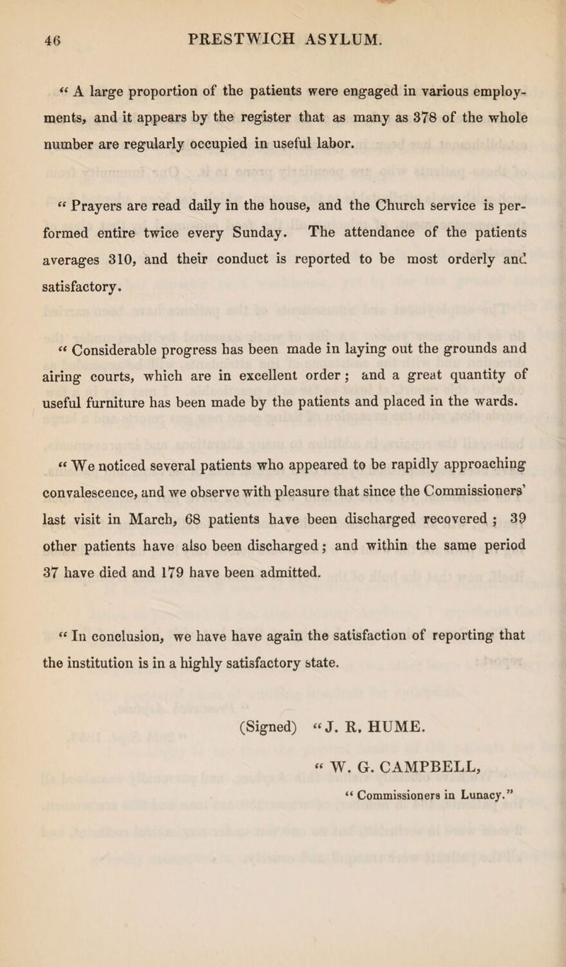 “ A large proportion of the patients were engaged in various employ¬ ments, and it appears by the register that as many as 378 of the whole number are regularly occupied in useful labor. “ Prayers are read daily in the house, and the Church service is per¬ formed entire twice every Sunday. The attendance of the patients averages 310, and their conduct is reported to be most orderly and satisfactory. « Considerable progress has been made in laying out the grounds and airing courts, which are in excellent order; and a great quantity of useful furniture has been made by the patients and placed in the wards. « We noticed several patients who appeared to be rapidly approaching convalescence, and we observe with pleasure that since the Commissioners’ last visit in March, 68 patients have been discharged recovered ; 39 other patients have also been discharged; and within the same period 37 have died and 179 have been admitted. “ In conclusion, we have have again the satisfaction of reporting that the institution is in a highly satisfactory state. (Signed) “J. R. HUME. “ W. G. CAMPBELL, “ Commissioners in Lunacy.”
