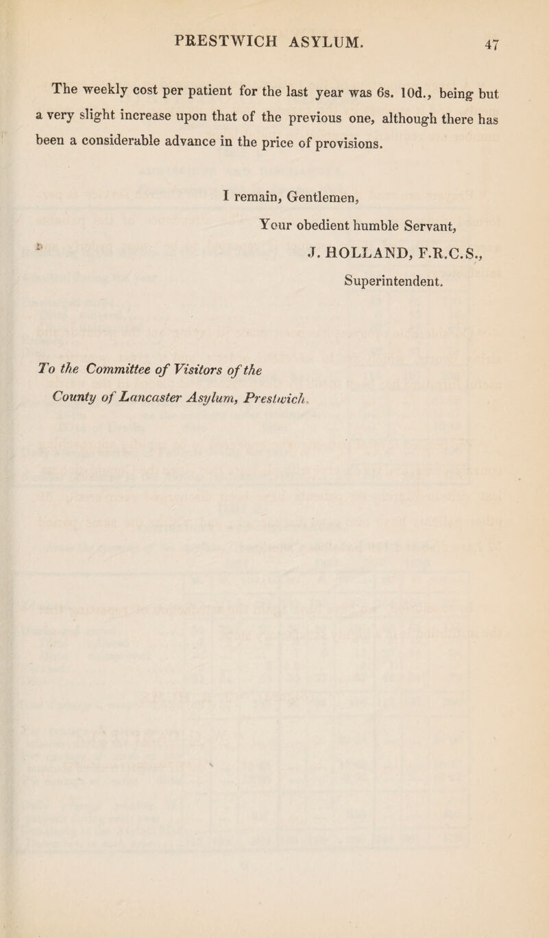 The weekly cost per patient for the last year was 6s. l()d., being but a very slight increase upon that of the previous one, although there has been a considerable advance in the price of provisions. I remain, Gentlemen, Your obedient humble Servant, J. HOLLAND, F.R.C.S., Superintendent. To the Committee of Visitors of the County of Lancaster Asylum, Prestwick.