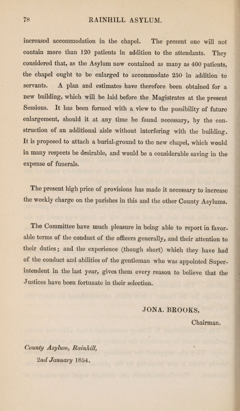 increased accommodation in the chapel. The present one will not contain more than 120 patients in addition to the attendants. They considered that, as the Asylum now contained as many as 400 patients, the chapel ought to be enlarged to accommodate 250 in addition to servants. A plan and estimates have therefore been obtained for a new building, which will be laid before the Magistrates at the present Sessions. It has been formed with a view to the possibility of future enlargement, should it at any time be found necessary, by the con¬ struction of an additional aisle without interfering with the building. It is proposed to attach a burial-ground to the new chapel, which would in many respects be desirable, and would be a considerable saving in the expense of funerals. The present high price of provisions has made it necessary to increase the weekly charge on the parishes in this and the other County Asylums. The Committee have much pleasure in being able to report in favor¬ able terms of the conduct of the officers generally, and their attention to their duties; and the experience (though short) which they have had of the conduct and abilities of the gentleman who was appointed Super¬ intendent in the last year, gives them every reason to believe that the Justices have been fortunate in their selection. JONA. BROOKS, Chairman. County Asylum, Rainhill, 2nd January 1854.