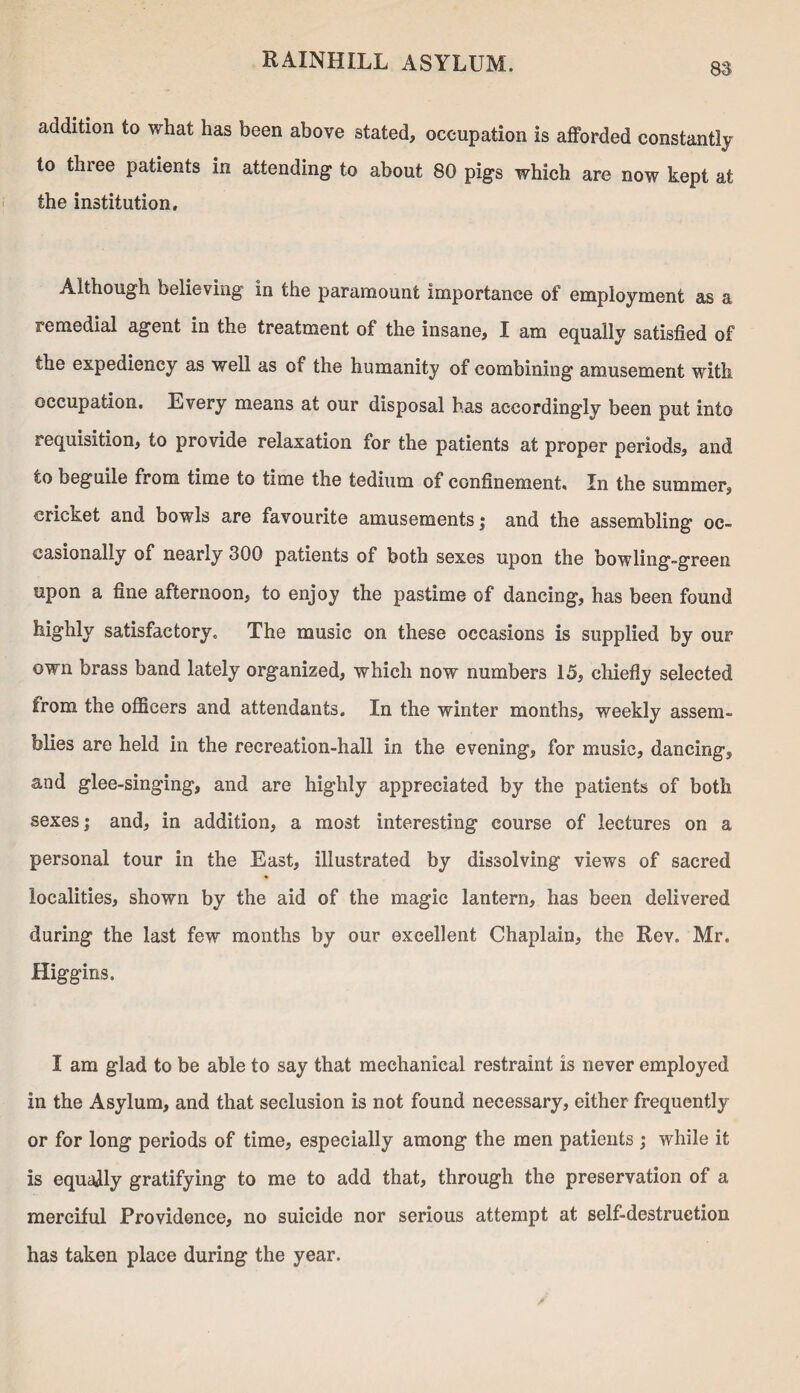 addition to what has been above stated, occupation is afforded constantly to three patients in attending to about 80 pigs which are now kept at the institution. Although believing in the paramount importance of employment as a remedial agent in the treatment of the insane, I am equally satisfied of the expediency as well as of the humanity of combining amusement with occupation. Every means at our disposal has accordingly been put into requisition, to provide relaxation for the patients at proper periods, and to beguile from time to time the tedium of confinement. In the summer, cricket and bowls are favourite amusements; and the assembling oc¬ casionally of nearly 300 patients of both sexes upon the bowling-green upon a fine afternoon, to enjoy the pastime of dancing, has been found highly satisfactory. The music on these occasions is supplied by our own brass band lately organized, which now numbers 15, chiefly selected from the officers and attendants. In the winter months, weekly assem¬ blies are held in the recreation-hall in the evening, for music, dancing, and glee-singing, and are highly appreciated by the patients of both sexes; and, in addition, a most interesting course of lectures on a personal tour in the East, illustrated by dissolving views of sacred localities, shown by the aid of the magic lantern, has been delivered during the last few months by our excellent Chaplain, the Rev. Mr. Higgins. I am glad to be able to say that mechanical restraint is never employed in the Asylum, and that seclusion is not found necessary, either frequently or for long periods of time, especially among the men patients ; while it is equally gratifying to me to add that, through the preservation of a merciful Providence, no suicide nor serious attempt at self-destruction has taken place during the year.