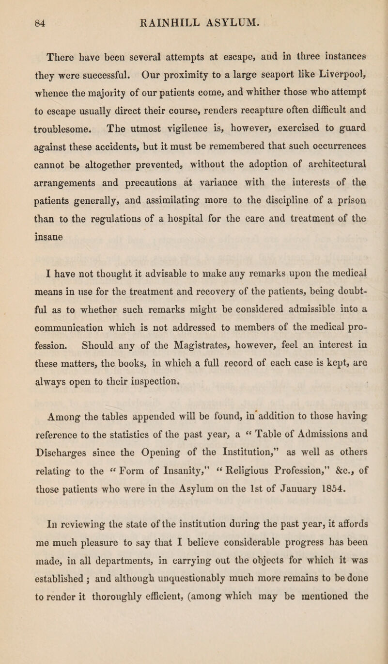 There have been several attempts at escape, and in three instances they were successful. Our proximity to a large seaport like Liverpool, whence the majority of our patients come, and whither those who attempt to escape usually direct their course, renders recapture often difficult and troublesome. The utmost vigilence is, however, exercised to guard against these accidents, but it must be remembered that such occurrences cannot be altogether prevented, without the adoption of architectural arrangements and precautions at variance with the interests of the patients generally, and assimilating more to the discipline of a prison than to the regulations of a hospital for the care and treatment of the insane I have not thought it advisable to make any remarks upon the medical means in use for the treatment and recovery of the patients, being doubt¬ ful as to whether such remarks might be considered admissible into a communication which is not addressed to members of the medical pro¬ fession. Should any of the Magistrates, however, feel an interest in these matters, the books, in which a full record of each case is kept, are always open to their inspection. Among the tables appended will be found, in*addition to those having reference to the statistics of the past year, a “ Table of Admissions and Discharges since the Opening of the Institution,” as well as others relating to the “ Form of Insanity,” “ Religious Profession,” &c., of those patients who were in the Asylum on the 1st of January 1854. In reviewing the state of the institution during the past year, it affords me much pleasure to say that I believe considerable progress has been made, in all departments, in carrying out the objects for which it was established ; and although unquestionably much more remains to be done to render it thoroughly efficient, (among which may be mentioned the