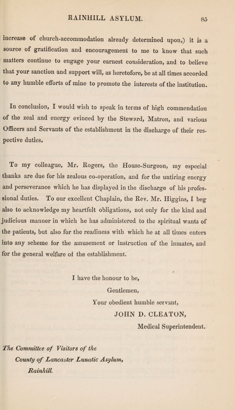 increase of church-accommodation already determined upon,) it is a source of gratification and encouragement to me to know that such matters continue to engage your earnest consideration, and to believe that your sanction and support will, as heretofore, be at all times accorded to any humble efforts of mine to promote the interests of the institution. In conclusion, I would wish to speak in terms of high commendation of the zeal and energy evinced by the Steward, Matron, and various Officers and Servants of the establishment in the discharge of their res¬ pective duties. To my colleague, Mr. Rogers, the House-Surgeon, my especial thanks are due for his zealous co-operation, and for the untiring energy and perseverance which he has displayed in the discharge of his profes¬ sional duties. To our excellent Chaplain, the Rev. Mr. Higgins, I beg also to acknowledge my heartfelt obligations, not only for the kind and judicious manner in which he has administered to the spiritual wants of the patients, but also for the readiness with which he at all times enters into any scheme for the amusement or instruction of the inmates, and for the general welfare of the establishment. $< I have the honour to be. Gentlemen, Your obedient humble servant, JOHN D. CLEATON, Medical Superintendent. The Committee of Visitors of the County of Lancaster Lunatic Asylum, Rainhill.