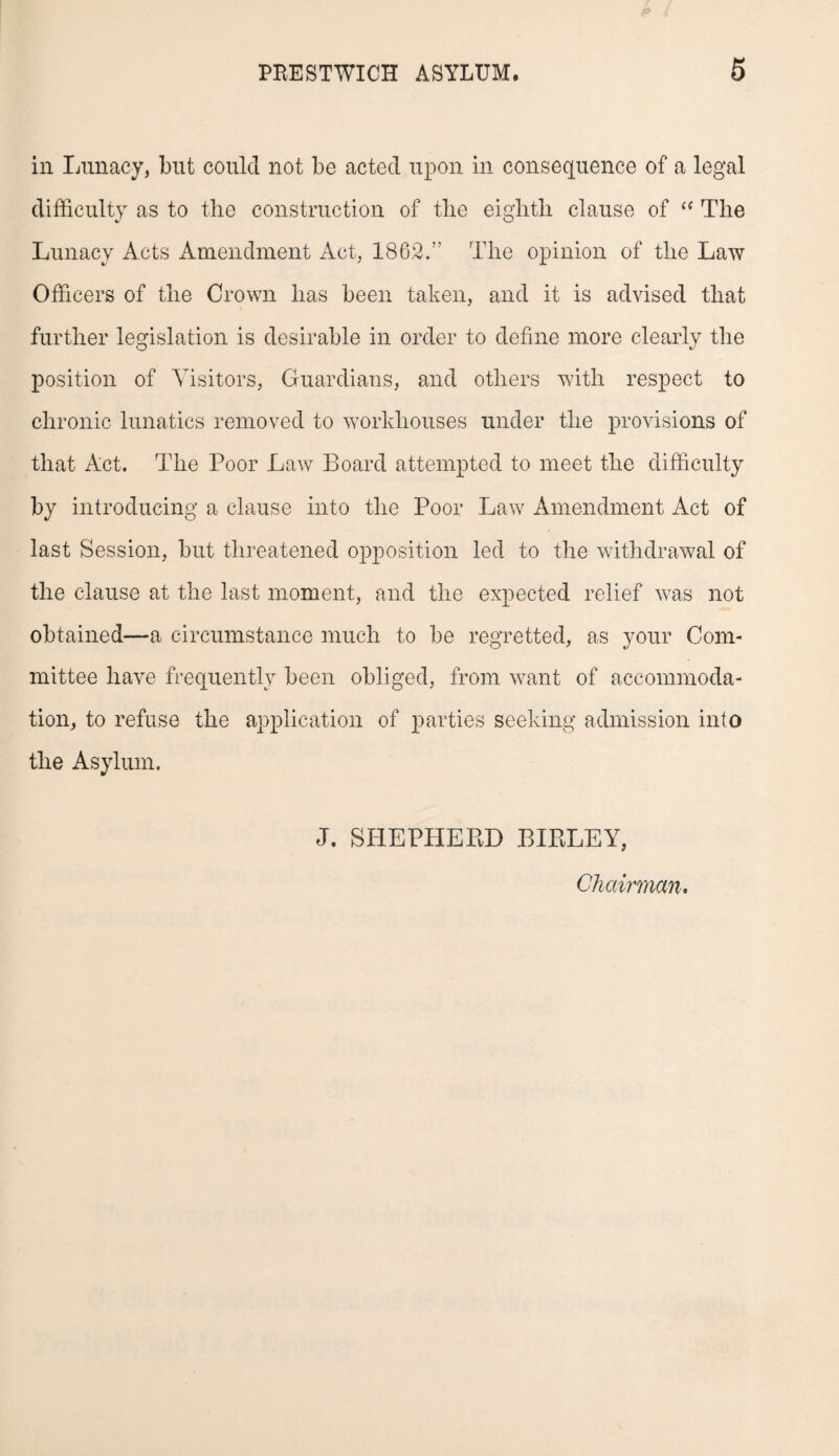 in Lunacy, but could not be acted upon in consequence of a legal difficulty as to the construction of tlie eighth clause of “ The Lunacy Acts Amendment Act, 1862.” The opinion of the Law Officers of the Crown has been taken, and it is advised that further legislation is desirable in order to define more clearly the position of Visitors, Guardians, and others with respect to chronic lunatics removed to workhouses under the provisions of that Act. The Poor Law Board attempted to meet the difficulty by introducing a clause into the Poor Law Amendment Act of last Session, but threatened opposition led to the withdrawal of the clause at the last moment, and the expected relief was not obtained—a circumstance much to be regretted, as your Com¬ mittee have frequently been obliged, from want of accommoda¬ tion, to refuse the application of parties seeking admission into the Asylum. J. SHEPHERD BIRLEY, Chairman.