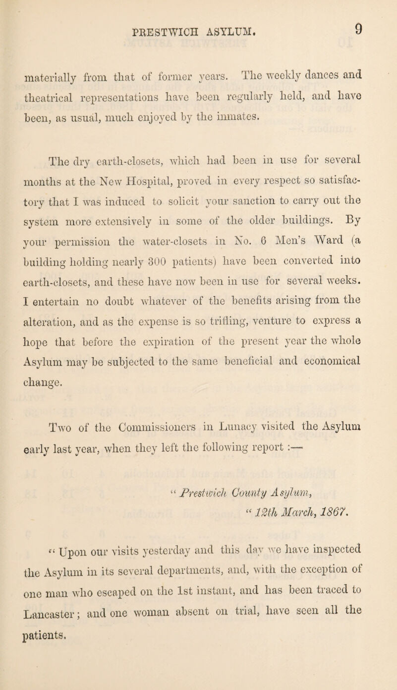 materially from that of former years. The weekly dances and theatrical representations have been regularly held, and have been, as usual, much enjoyed by the inmates. The dry eartli-closets, which had been in use for several months at the New Hospital, proved in every respect so satisfac¬ tory that I was induced to solicit your sanction to carry out the system more extensively in some of the older buildings. By your permission the water-closets in No. 6 Men’s Ward (a building holding nearly 300 patients) have been converted into earth-closets, and these have now been in use for several weeks. I entertain no doubt whatever of the benefits arising from the alteration, and as the expense is so trifling, venture to express a hope that before the expiration of the present year the whole Asylum may be subjected to the same beneficial and economical change. Two of the Commissioners in Lunacy visited the Asylum early last year, when they left the following report “ Prestwick County Asylum, “ 12th March, 1867. Upon our visits yesterday and this day wTe have inspected the Asylum in its several departments, and, with the exception of one man who escaped on the 1st instant, and has been tiaced to Lancaster; and one woman absent on trial, ha^e seen all the patients.