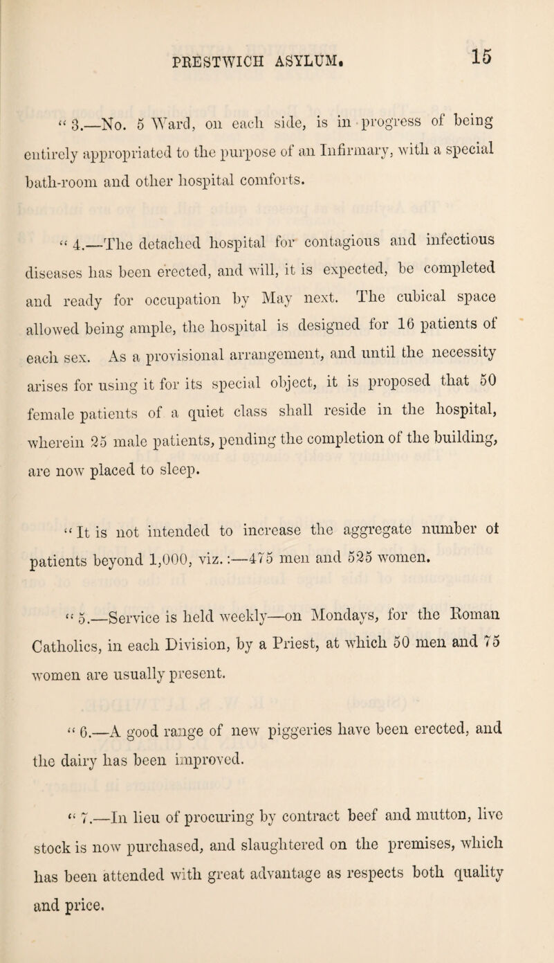 <<3,—No. 5 Ward, on each side, is in progress of being entirely appropriated to the purpose of an Infirmary, with a special bath-room and other hospital comforts. “ 4.—The detached hospital for contagious and infectious diseases has been erected, and will, it is expected, be completed and ready for occupation by May next. The cubical space allowed being ample, the hospital is designed tor 16 patients ot each sex. As a provisional arrangement, and until the necessity arises for using it for its special object, it is proposed that oO female patients of a quiet class shall reside in the hospital, wherein 25 male patients, pending the completion ot the building, are now placed to sleep. ^ It is not intended to increase the aggregate number ot patients beyond 1,000, viz.:—475 men and 525 women. “5._Service is held weekly—on Mondays, for the Roman Catholics, in each Division, by a Priest, at which 50 men and 75 women are usually present. “ 6.—A good range of new piggeries have been erected, and the dairy has been improved. “ 7.—In lieu of procuring by contract beef and mutton, live stock is now purchased, and slaughtered on the premises, which has been attended with great advantage as respects both quality and price.