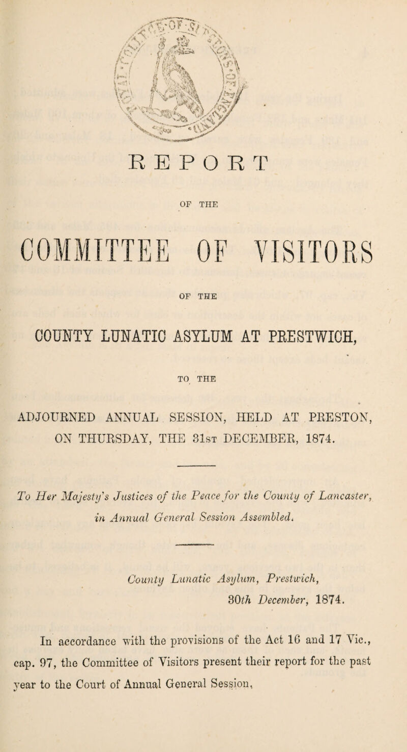 OF THE COMMITTEE OF VISITORS OF THE COUNTY LUNATIC ASYLUM AT PEESTWICH, TO THE ADJOURNED ANNUAL SESSION, HELD AT PRESTON, ON THURSDAY, THE 31st DECEMBER, 1874. To Her Majesty's Justices of the Peace for the County of Lancaster, in Annual General Session Assembledi County Lunatic Asylum, Prestwick, 30th December, 1874. In accordance with the provisions of the Act 16 and 17 Vic., cap. 97, the Committee of Visitors present their report for the past vear to the Court of Annual General Session,