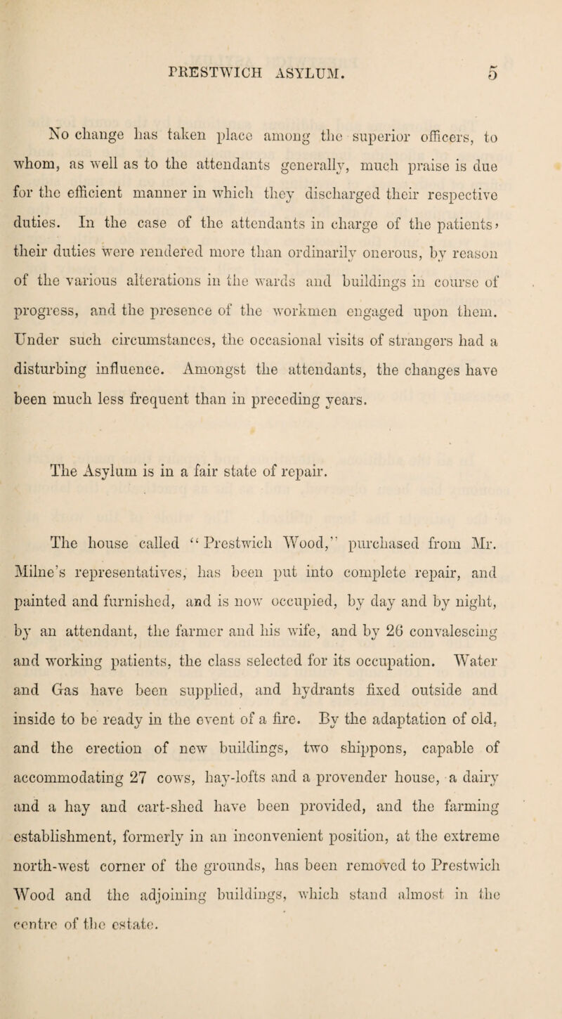 No change has taken place among the superior officers, to whom, as well as to the attendants generally, much praise is due for the efficient manner in which they discharged their respective duties. In the case of the attendants in charge of the patients> their duties were rendered more than ordinarily onerous, by reason of the various alterations in the wards and buildings in course of progress, and the presence of the workmen engaged upon them. Under such circumstances, the occasional visits of strangers had a disturbing influence. Amongst the attendants, the changes have been much less frequent than in preceding years. The Asylum is in a fair state of repair. The house called “ Prestwich Wood,” purchased from Mr. Milne’s representatives, has been put into complete repair, and painted and furnished, and is now occupied, by day and by night, by an attendant, the farmer and his wife, and by 26 convalescing and working patients, the class selected for its occupation. Water and Gas have been supplied, and hydrants fixed outside and inside to be ready in the event of a fire. By the adaptation of old, and the erection of new buildings, two shippons, capable of accommodating 27 cows, hay-lofts and a provender house, a dairy and a hay and cart-shed have been provided, and the farming establishment, formerly in an inconvenient position, at the extreme north-west corner of the grounds, has been removed to Prestwich Wood and the adjoining buildings, which stand almost in the centre of the estate.