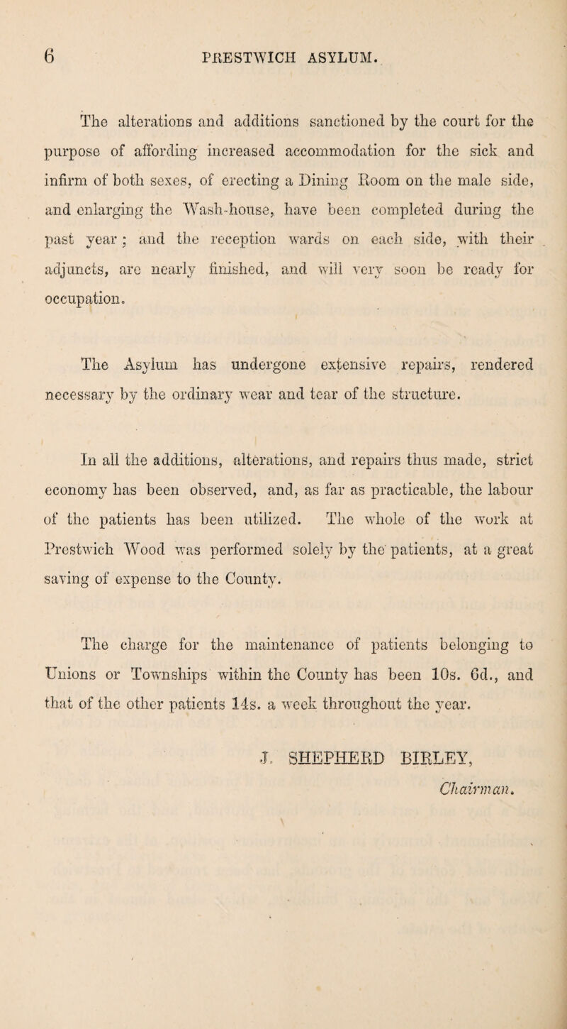 The alterations and additions sanctioned by the court for the purpose of affording increased accommodation for the sick and infirm of both sexes, of erecting a Dining Room on the male side, and enlarging the Wash-house, have been completed during the past year; and the reception wards on each side, with their adjuncts, are nearly finished, and will very soon be ready for occupation. The Asylum has undergone extensive repairs, rendered necessary by the ordinary wear and tear of the structure. In all the additions, alterations, and repairs thus made, strict economy has been observed, and, as far as practicable, the labour of the patients has been utilized. The whole of the work at Prestwick Wood was performed solely by the' patients, at a great saving of expense to the County. The charge for the maintenance of patients belonging to Unions or Townships within the County has been 10s. 6d., and that of the other patients 14s. a week throughout the year. J. SHEPHERD BIRLEY, Chairman.