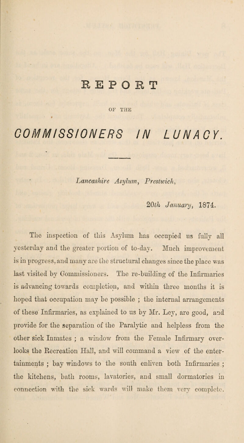 OF THE ♦ COMMISSIONERS IN LUNACY. Lancashire Asylum, Prestwick, 20th January, 1874. The inspection of this Asylum has occupied us fully all yesterday and the greater portion of to-day. Much improvement is in progress, and many are the structural changes since the place was last visited by Commissioners. The re-building of the Infirmaries is advancing towards completion, and within three months it is hoped that occupation may be possible ; the internal arrangements of these Infirmaries, as explained to us by Mr. Ley, are good, and provide for the separation of the Paralytic and helpless from the other sick Inmates ; a window from the Female Infirmary over¬ looks the Recreation Hall, and will command a view of the enter¬ tainments ; bay windows to the south enliven both Infirmaries ; the kitchens, bath rooms, lavatories, and small dormatories in connection with the sick wards will make them very complete.