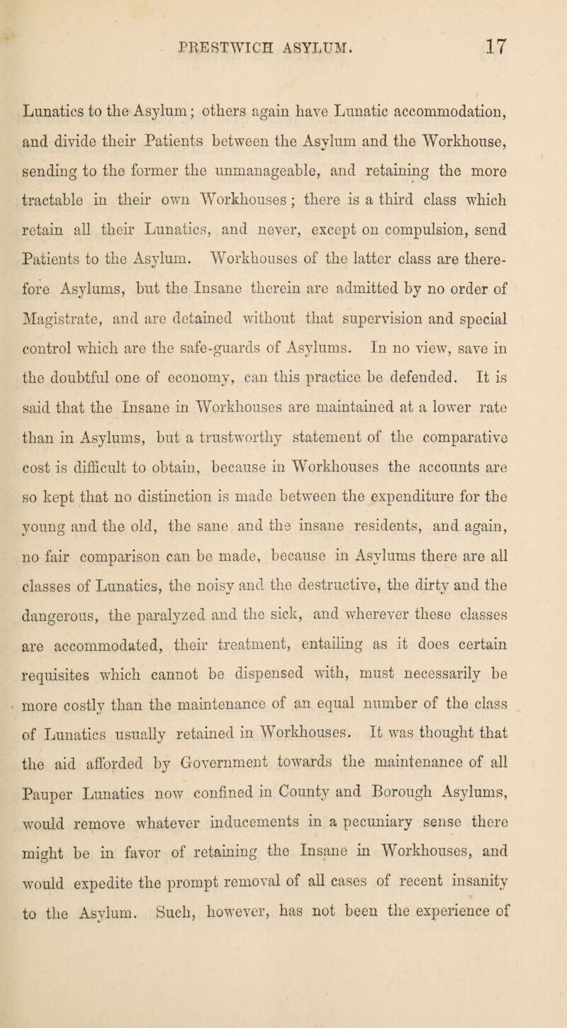 Lunatics to the Asylum; others again have Lunatic accommodation, and divide their Patients between the Asylum and the Workhouse, sending to the former the unmanageable, and retaining the more tractable in their own Workhouses; there is a third class which retain all their Lunatics, and never, except on compulsion, send Patients to the Asylum. Workhouses of the latter class are there¬ fore Asylums, but the Insane therein are admitted by no order of Magistrate, and are detained without that supervision and special control which are the safe-guards of Asylums. In no view, save in the doubtful one of economy, can this practice be defended. It is said that the Insane in Workhouses are maintained at a lower rate than in Asylums, but a trustworthy statement of the comparative cost is difficult to obtain, because in Workhouses the accounts are so kept that no distinction is made between the expenditure for the young and the old, the sane and the insane residents, and again, no fair comparison can be made, because in Asylums there are all classes of Lunatics, the noisy and the destructive, the dirty and the dangerous, the paralyzed and the sick, and wherever these classes are accommodated, their treatment, entailing as it does certain requisites which cannot be dispensed with, must necessarily be more costly than the maintenance of an equal number of the class of Lunatics usually retained in Workhouses. It was thought that the aid afforded by Government towards the maintenance of all Pauper Lunatics now confined in County and Borough Asylums, would remove whatever inducements in a pecuniary sense there might be in favor of retaining the Insane in Workhouses, and would expedite the prompt removal of all cases of recent insanity to the Asylum. Such, however, has not been the experience of