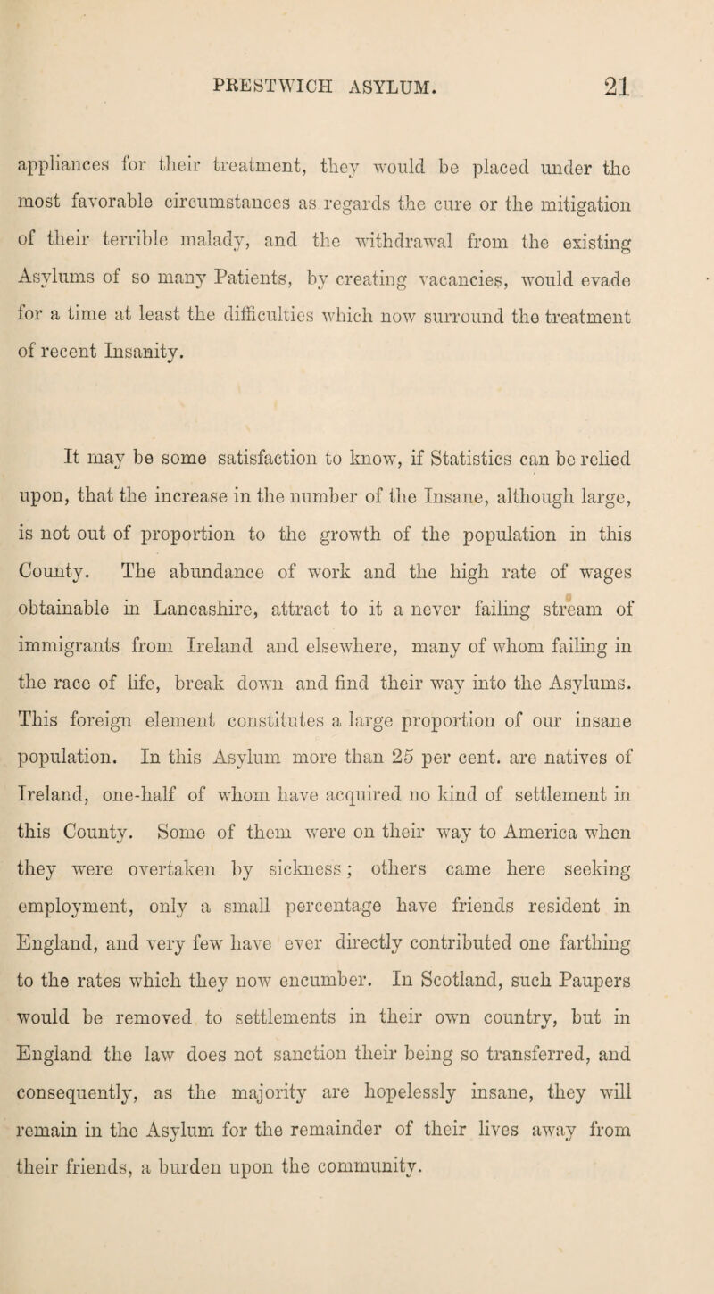 appliances for their treatment, they would be placed under the most favorable circumstances as regards the cure or the mitigation of their terrible malady, and the withdrawal from the existing Asylums of so many Patients, by creating vacancies, would evade lor a time at least the difficulties which now surround the treatment of recent Insanity. It may be some satisfaction to know, if Statistics can be relied upon, that the increase in the number of the Insane, although large, is not out of proportion to the growth of the population in this County. The abundance of work and the high rate of wages obtainable in Lancashire, attract to it a never failing stream of immigrants from Ireland and elsewhere, many of whom failing in the race of life, break down and find their way into the Asylums. This foreign element constitutes a large proportion of our insane population. In this Asylum more than 25 per cent, are natives of Ireland, one-half of whom have acquired no kind of settlement in this County. Some of them were on their way to America when they wrere overtaken by sickness; others came here seeking employment, only a small percentage have friends resident in England, and very few have ever directly contributed one farthing to the rates which they now encumber. In Scotland, such Paupers would be removed to settlements in their own country, but in England the law does not sanction their being so transferred, and consequently, as the majority are hopelessly insane, they will remain in the Asylum for the remainder of their lives away from their friends, a burden upon the community.