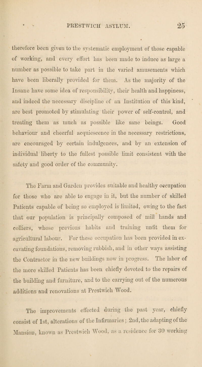 therefore been given to the systematic employment of those capable of working, and every effort lias been made to induce as large a number as possible to take part in the varied amusements which have been liberally provided for them. As the majority of the Insane have some idea of responsibility, their health and happiness, and indeed the necessary discipline of an Institution of this kind, arc best promoted by stimulating their power of self-control, and treating them as much as possible like sane beings. Good behaviour and cheerful acquiescence in the necessary restrictions, are encouraged by certain indulgences, and by an extension of individual liberty to the fullest possible limit consistent with the safety and good order of the community. The Farm and Garden provides suitable and healthy occupation for those who are able to engage in it, but the number of skilled Patients capable of being so employed is limited, owing to the fact that our population is principally composed of mill hands and colliers, whose previous habits and training unfit them for agricultural labour. For these occupation has been provided in ex¬ cavating foundations, removing rubbish, and in other ways assisting the Contractor in the new buildings now in progress. The labor of the more skilled Patients has been chiefly devoted to the repairs of the building and furniture, and to the carrying out of the numerous additions and renovations at Prestwich Wood. The improvements effected during the past year, chiefly consist of 1st, alterations of the Infirmaries; 2nd, the adapting of the Mansion, known as Prestwich A\ ood, as a residence for 30 working