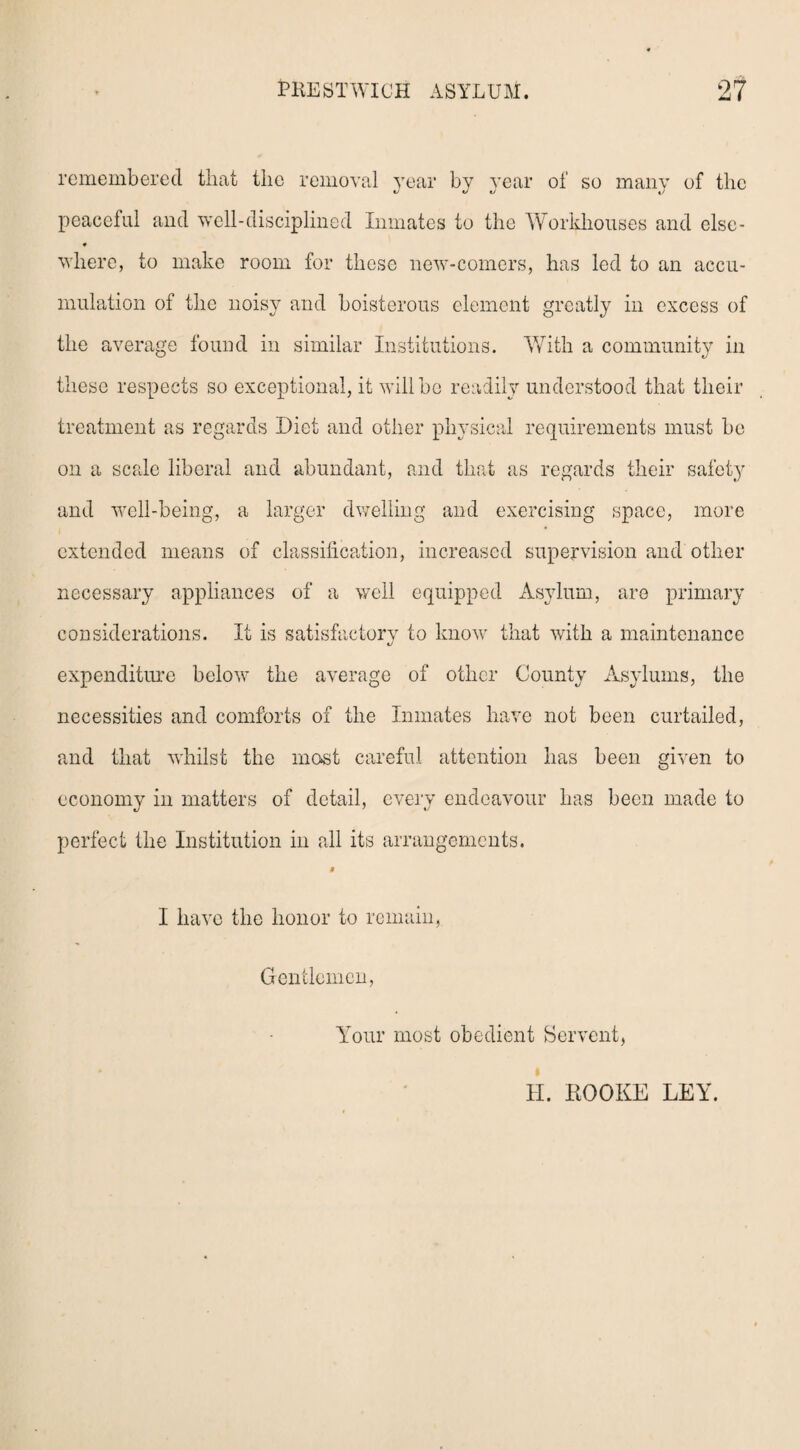 remembered that the removal year by year of so many of the peaceful and well-disciplined Inmates to the Workhouses and else- * where, to make room for these new-comers, has led to an accu¬ mulation of the noisy and boisterous element greatly in excess of the average found in similar Institutions. With a community in these respects so exceptional, it will be readily understood that their treatment as regards Diet and other physical requirements must be on a scale liberal and abundant, and that as regards their safety and well-being, a larger dwelling and exercising space, more extended means of classification, increased supervision and other necessary appliances of a well equipped Asylum, are primary considerations. It is satisfactory to know that with a maintenance expenditure below7 the average of other County Asylums, the necessities and comforts of the Inmates have not been curtailed, and that whilst the most careful attention has been given to economy in matters of detail, every endeavour has been made to perfect the Institution in all its arrangements. $ I have the honor to remain, Gentlemen, Your most obedient Bervent, H. BOOKE LEY.