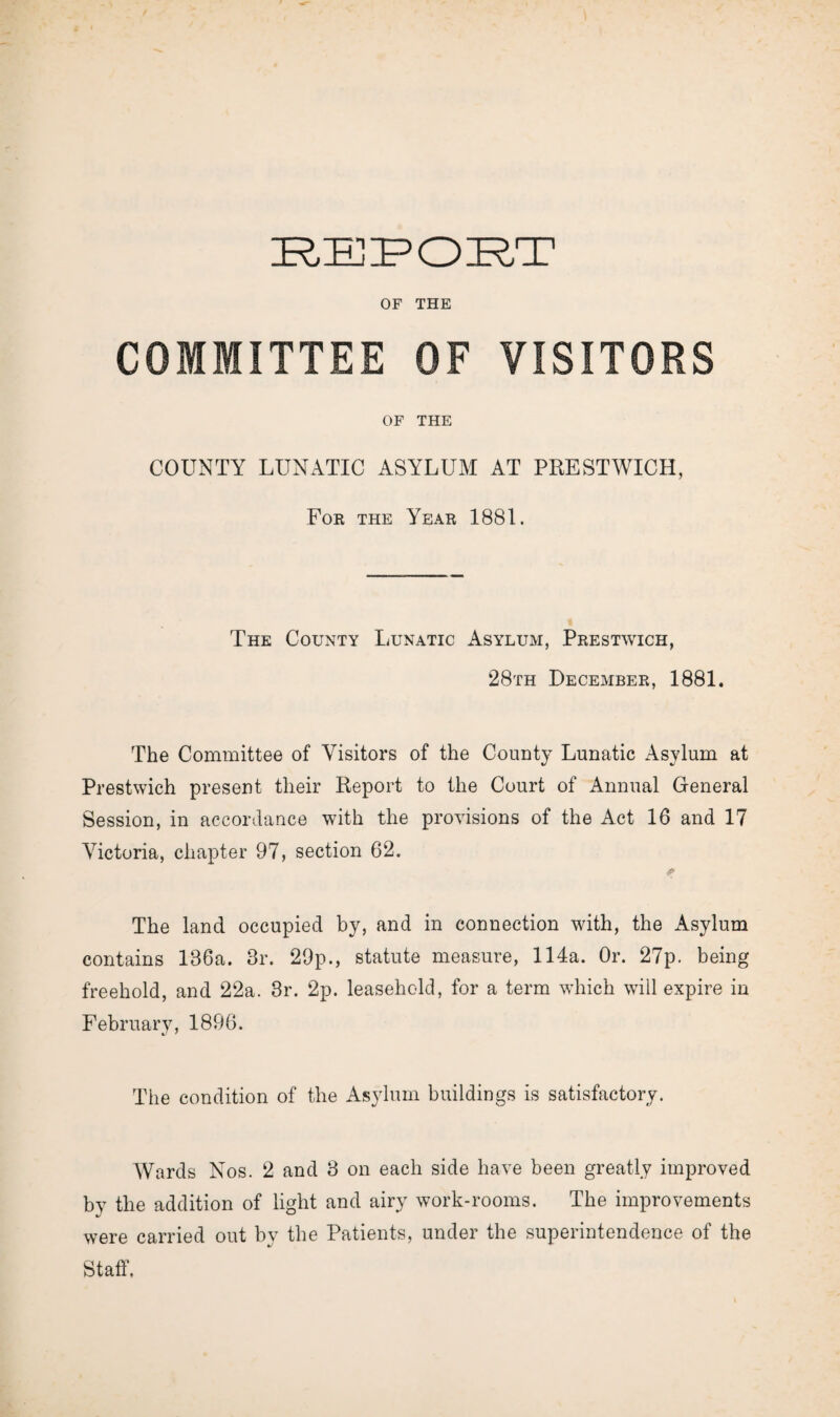 OF THE COMMITTEE OF VISITORS OF THE COUNTY LUNATIC ASYLUM AT PRESTWICH, For the Year 1881. The County Lunatic Asylum, Prestwich, 28th December, 1881. The Committee of Visitors of the County Lunatic Asylum at Prestwich present their Report to the Court of Annual General Session, in accordance with the provisions of the Act 16 and 17 Victoria, chapter 97, section 62. The land occupied by, and in connection with, the Asylum contains 136a. 3r. 29p., statute measure, 114a. Or. 27p. being freehold, and 22a. 3r. 2p. leasehold, for a term which will expire in February, 1896. The condition of the Asylum buildings is satisfactory. Wards Nos. 2 and 3 on each side have been greatly improved by the addition of light and airy work-rooms. The improvements were carried out by the Patients, under the superintendence of the Staff.