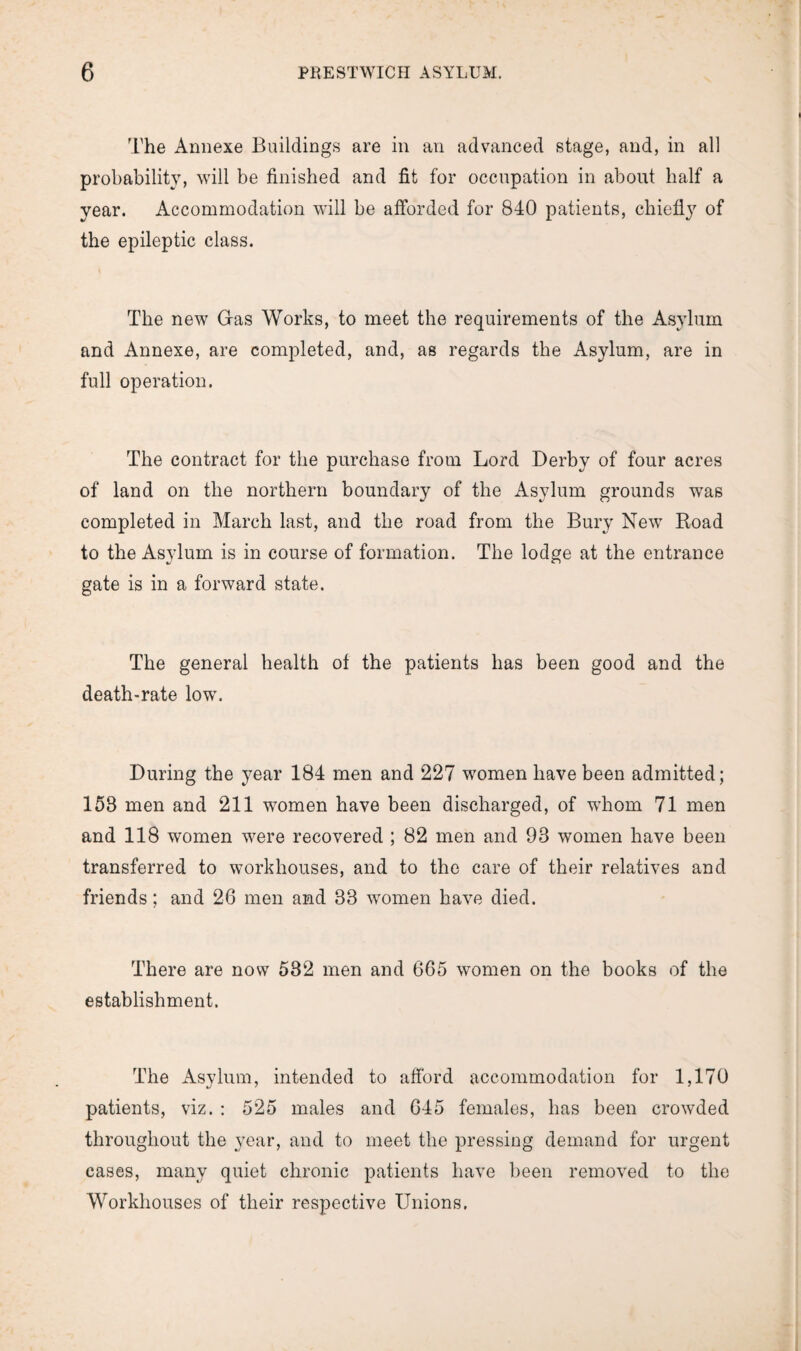 The Annexe Buildings are in an advanced stage, and, in all probability, will be finished and fit for occupation in about half a year. Accommodation will be afforded for 840 patients, chiefly of the epileptic class. The new Gas Works, to meet the requirements of the Asylum and Annexe, are completed, and, as regards the Asylum, are in full operation. The contract for the purchase from Lord Derby of four acres of land on the northern boundary of the Asylum grounds was completed in March last, and the road from the Bury New Road to the Asylum is in course of formation. The lodge at the entrance gate is in a forward state. The general health of the patients has been good and the death-rate low. During the year 184 men and 227 women have been admitted; 153 men and 211 women have been discharged, of whom 71 men and 118 women were recovered ; 82 men and 93 women have been transferred to workhouses, and to the care of their relatives and friends; and 26 men and 33 women have died. There are now 532 men and 665 women on the books of the establishment. The Asylum, intended to afford accommodation for 1,170 */ ' ' patients, viz. : 525 males and 645 females, has been crowded throughout the year, and to meet the pressing demand for urgent cases, many quiet chronic patients have been removed to the Workhouses of their respective Unions.