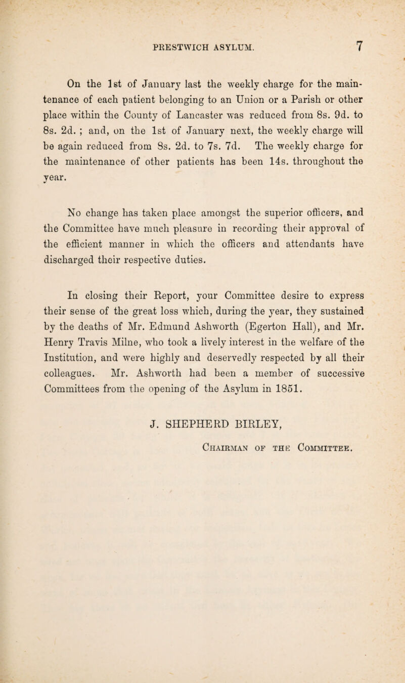 On the 1st of January last the weekly charge for the main¬ tenance of each patient belonging to an Union or a Parish or other place within the County of Lancaster was reduced from 8s. 9d. to 8s. 2d. ; and, on the 1st of January next, the weekly charge will be again reduced from 8s. 2d. to 7s. 7d. The weekly charge for the maintenance of other patients has been 14s. throughout the year. No change has taken place amongst the superior officers, and the Committee have much pleasure in recording their approval of the efficient manner in which the officers and attendants have discharged their respective duties. In closing their Report, your Committee desire to express their sense of the great loss which, during the year, they sustained by the deaths of Mr. Edmund Ashworth (Egerton Hall), and Mr. Henry Travis Milne, who took a lively interest in the welfare of the Institution, and were highly and deservedly respected by all their colleagues. Mr. Ashworth had been a member of successive Committees from the opening of the Asylum in 1851. J. SHEPHERD BIRLEY, Chairman of the Committee.