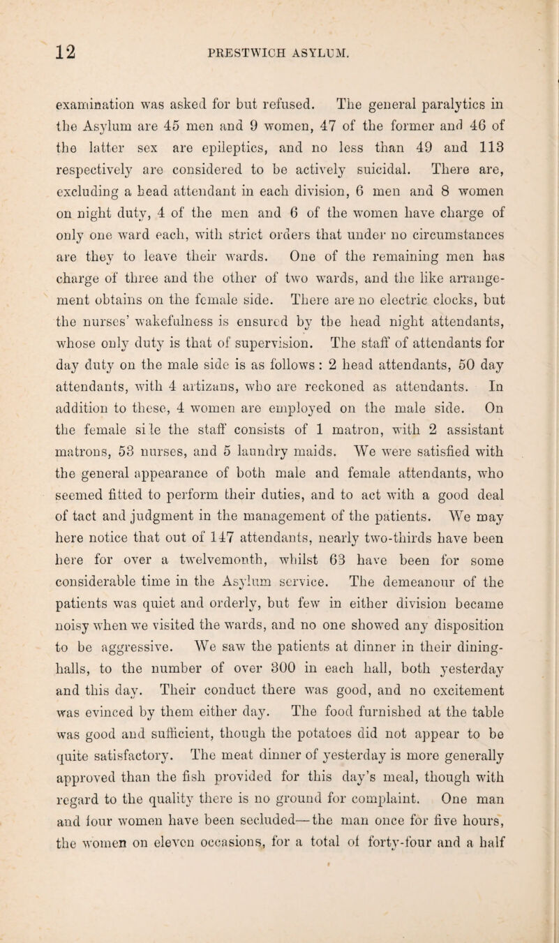 examination was asked for but refused. The general paralytics in the Asylum are 45 men and 9 women, 47 of the former and 46 of the latter sex are epileptics, and no less than 49 and 113 respectively are considered to be actively suicidal. There are, excluding a head attendant in each division, 6 men and 8 women on night duty, 4 of the men and 6 of the women have charge of only one ward each, with strict orders that under no circumstances are they to leave their wards. One of the remaining men has charge of three and the other of two wards, and the like arrange¬ ment obtains on the female side. There are no electric clocks, but the nurses’ wakefulness is ensured by the head night attendants, whose only duty is that of supervision. The staff of attendants for da}? duty on the male side is as follows: 2 head attendants, 50 day attendants, with 4 artizans, who are reckoned as attendants. In addition to these, 4 women are employed on the male side. On the female si te the staff consists of 1 matron, with 2 assistant matrons, 53 nurses, and 5 laundry maids. We were satisfied with the general appearance of both male and female attendants, who seemed fitted to perform their duties, and to act with a good deal of tact and judgment in the management of the patients. We may here notice that out of 147 attendants, nearly two-thirds have been here for over a twelvemonth, whilst 63 have been for some considerable time in the Asylum service. The demeanour of the patients was quiet and orderly, but few in either division became noisy when we visited the wards, and no one showed any disposition to be aggressive. We saw the patients at dinner in their dining- halls, to the number of over 300 in each hall, both yesterday and this day. Their conduct there was good, and no excitement was evinced by them either day. The food furnished at the table was good and sufficient, though the potatoes did not appear to be quite satisfactory. The meat dinner of yesterday is more generally approved than the fish provided for this day’s meal, though with regard to the quality there is no ground for complaint. One man and four women have been secluded—the man once for five hours, the women on eleven occasions, for a total of forty-four and a half