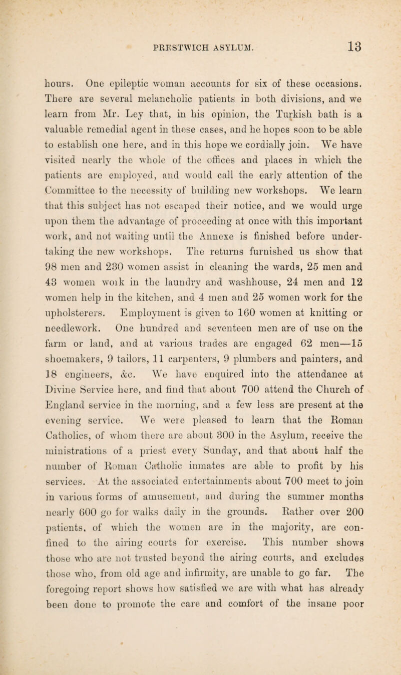 hours. One epileptic woman accounts for six of these occasions. There are several melancholic patients in both divisions, and we learn from Mr. Ley that, in his opinion, the Turkish bath is a valuable remedial agent in these cases, and he hopes soon to be able to establish one here, and in this hope we cordially join. We have visited nearly the whole of the offices and places in which the patients are employed, and would call the early attention of the Committee to the necessity of building new workshops. We learn that this subject has not escaped their notice, and we would urge upon them the advantage of proceeding at once with this important work, and not waiting until the Annexe is finished before under¬ taking the new workshops. The returns furnished us show that 98 men and 230 women assist in cleaning the wards, 25 men and 48 women woik in the laundry and washhouse, 24 men and 12 women help in the kitchen, and 4 men and 25 women work for the upholsterers. Employment is given to 160 women at knitting or needlework. One hundred and seventeen men are of use on the farm or land, and at various trades are engaged 62 men—15 shoemakers, 9 tailors, 11 carpenters, 9 plumbers and painters, and 18 engineers, &c. We have enquired into the attendance at Divine Service here, and find that about 700 attend the Church of England service in the morning, and a few less are present at the evening service. We were pleased to learn that the Roman Catholics, of whom there are about 300 in the Asylum, receive the ministrations of a priest every Sunday, and that about half the number of Roman Catholic inmates are able to profit by his services. At the associated entertainments about 700 meet to join in various forms of amusement, and during the summer months nearly 600 go for walks daily in the grounds. Rather over 200 patients, of which the women are in the majority, are con¬ fined to the airing courts for exercise. This number shows those who are not trusted beyond the airing courts, and excludes those who, from old age and infirmity, are unable to go far. The foregoing report shows how satisfied we are with what has already been done to promote the care and comfort of the insane poor