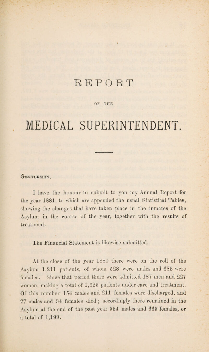 OF THE MEDICAL SUPERINTENDENT. Gentlemen, I have the honour to submit to you my Annual Report for the year 1881, to which are appended the usual Statistical Tables, showing the changes that have taken place in the inmates of the Asylum in the course of the year, together with the results of treatment. The Financial Statement is likewise submitted. At the close of the vear 1880 there were on the roll of the c/ Asylum 1,211 patients, of whom 528 were males and 683 were females. Since that period there were admitted 187 men and 227 women, making a total of 1,625 patients under care and treatment. Of this number 154 males and 211 females were discharged, and 27 males and 34 females died ; accordingly there remained in the Asylum at the end of the past year 534 males and 665 females, or a total of 1,190.