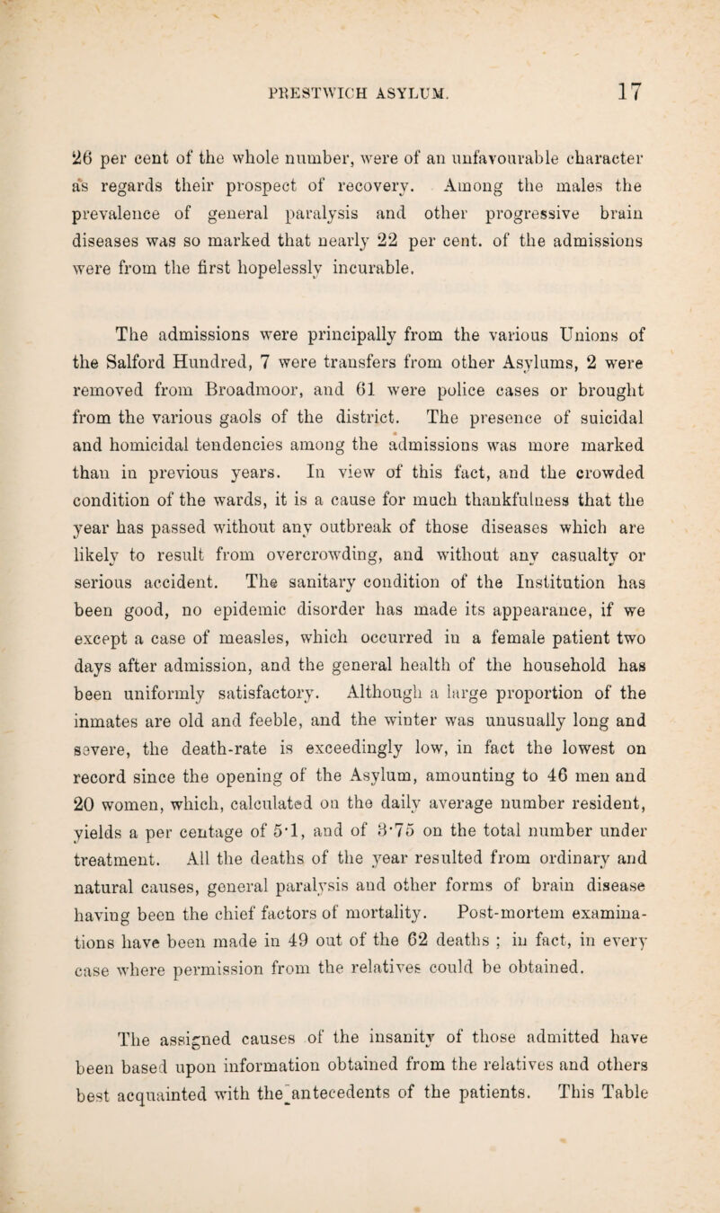 26 per cent of the whole number, were of an unfavourable character as regards their prospect of recovery. Among the males the prevalence of general paralysis and other progressive brain diseases was so marked that nearly 22 per cent, of the admissions were from the first hopelessly incurable. The admissions were principally from the various Unions of the Salford Hundred, 7 were transfers from other Asylums, 2 were removed from Broadmoor, and 61 were police cases or brought from the various gaols of the district. The presence of suicidal and homicidal tendencies among the admissions was more marked than in previous years. In view of this fact, and the crowded condition of the wards, it is a cause for much thankfulness that the year has passed without any outbreak of those diseases which are likely to result from overcrowding, and without any casualty or serious accident. The sanitary condition of the Institution has been good, no epidemic disorder has made its appearance, if we except a case of measles, which occurred in a female patient two days after admission, and the general health of the household has been uniformly satisfactory. Although a large proportion of the inmates are old and feeble, and the winter was unusually long and severe, the death-rate is exceedingly low, in fact the lowest on record since the opening of the Asylum, amounting to 46 men and 20 women, which, calculated on the daily average number resident, yields a per centage of 5T, and of 3*75 on the total number under treatment. All the deaths of the year resulted from ordinary and natural causes, general paralysis and other forms of brain disease having been the chief factors of mortality. Post-mortem examina¬ tions have been made in 49 out of the 62 deaths ; in fact, in every case where permission from the relatives could be obtained. The assigned causes of the insanity of those admitted have been based upon information obtained from the relatives and others best acquainted with the^antec-edents of the patients. This Table