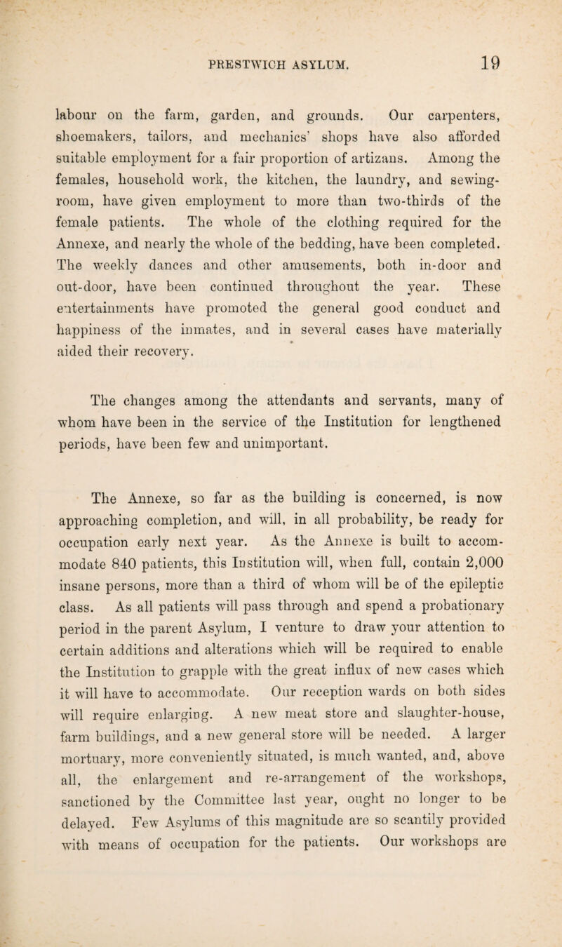 labour on the farm, garden, and grounds. Our carpenters, shoemakers, tailors, and mechanics’ shops have also afforded suitable employment for a fair proportion of artizans. Among the females, household work, the kitchen, the laundry, and sewing- room, have given employment to more than two-thirds of the female patients. The whole of the clothing required for the Annexe, and nearly the whole of the bedding, have been completed. The weekly dances and other amusements, both in-door and out-door, have been continued throughout the year. These entertainments have promoted the general good conduct and happiness of the inmates, and in several cases have materially • aided their recovery. The changes among the attendants and servants, many of whom have been in the service of the Institution for lengthened periods, have been few and unimportant. The Annexe, so far as the building is concerned, is now approaching completion, and will, in all probability, be ready for occupation early next year. As the Annexe is built to accom¬ modate 840 patients, this Institution will, when full, contain 2,000 insane persons, more than a third of whom will be of the epileptic class. As all patients will pass through and spend a probationary period in the parent Asylum, I venture to draw your attention to certain additions and alterations which will be required to enable the Institution to grapple with the great influx of new cases which it will have to accommodate. Our reception wards on both sides will require enlarging. A new meat store and slaughter-house, farm buildings, and a new general store will be needed. A larger mortuary, more conveniently situated, is much wanted, and, above all, the enlargement and re-arrangement of the workshops, sanctioned by the Committee last year, ought no longer to be delayed. Few Asylums of this magnitude are so scantily provided with means of occupation for the patients. Our workshops are