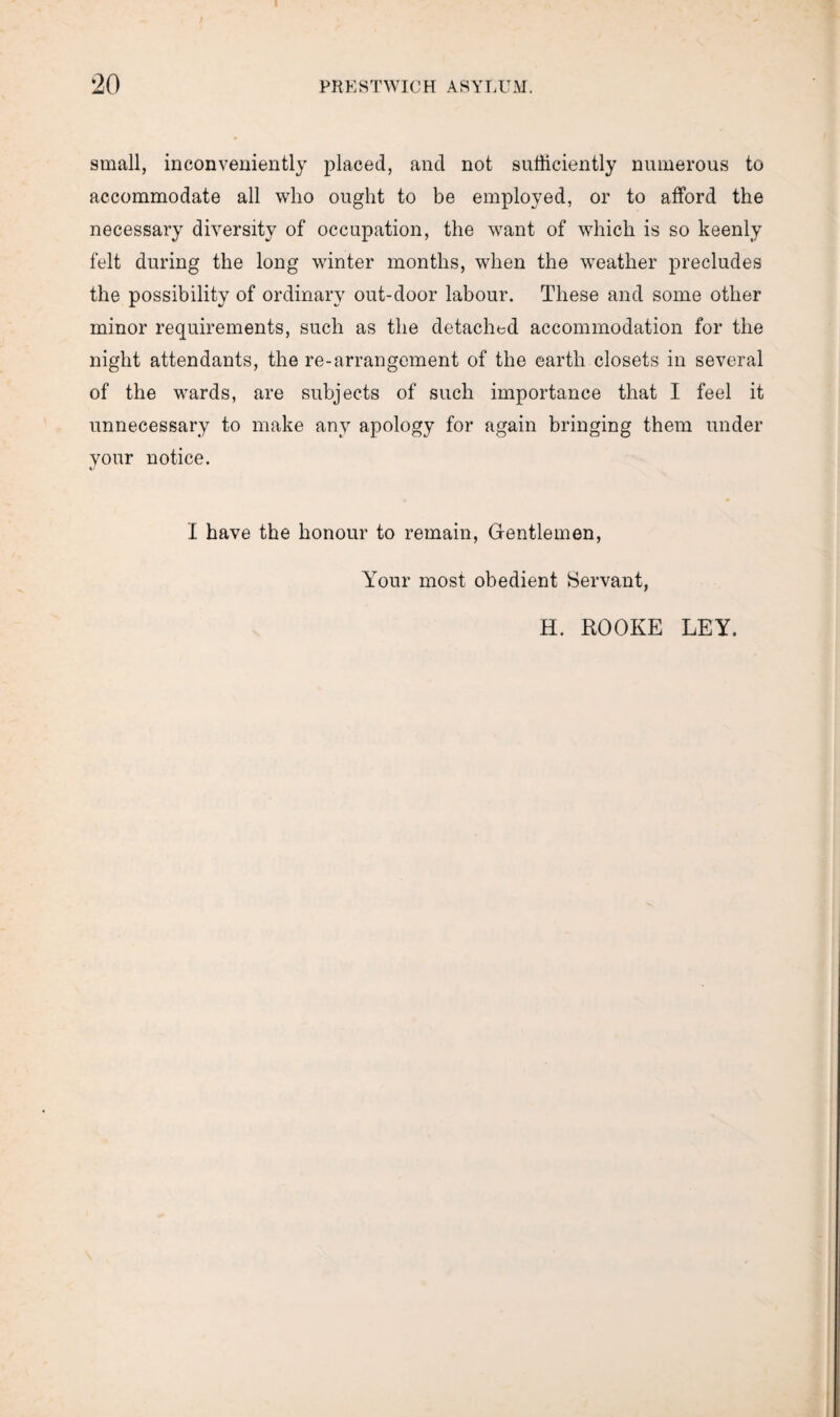 I small, inconveniently placed, and not sufficiently numerous to accommodate all who ought to be employed, or to afford the necessary diversity of occupation, the want of which is so keenly felt during the long winter months, when the weather precludes the possibility of ordinary out-door labour. These and some other minor requirements, such as the detached accommodation for the night attendants, the re-arrangement of the earth closets in several of the wards, are subjects of such importance that I feel it unnecessary to make any apology for again bringing them under your notice. I have the honour to remain, Gentlemen, Your most obedient Servant, H. ROOKE LEY.