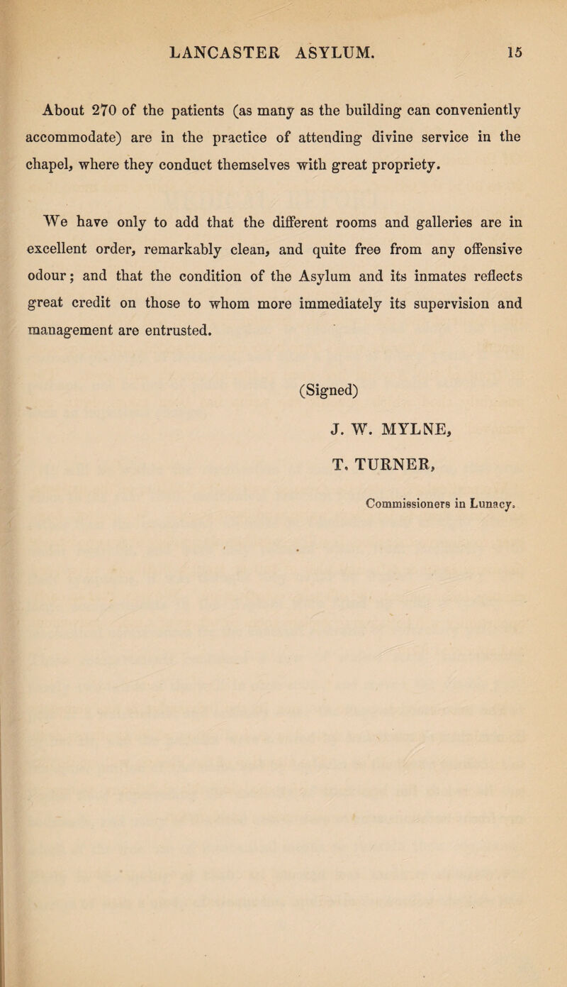 About 270 of the patients (as many as the building can conveniently accommodate) are in the practice of attending divine service in the chapel, where they conduct themselves with great propriety. We have only to add that the different rooms and galleries are in excellent order, remarkably clean, and quite free from any offensive odour; and that the condition of the Asylum and its inmates reflects great credit on those to whom more immediately its supervision and management are entrusted. (Signed) J. W. MYLNE, T. TURNER, Commissioners in Lunacy.