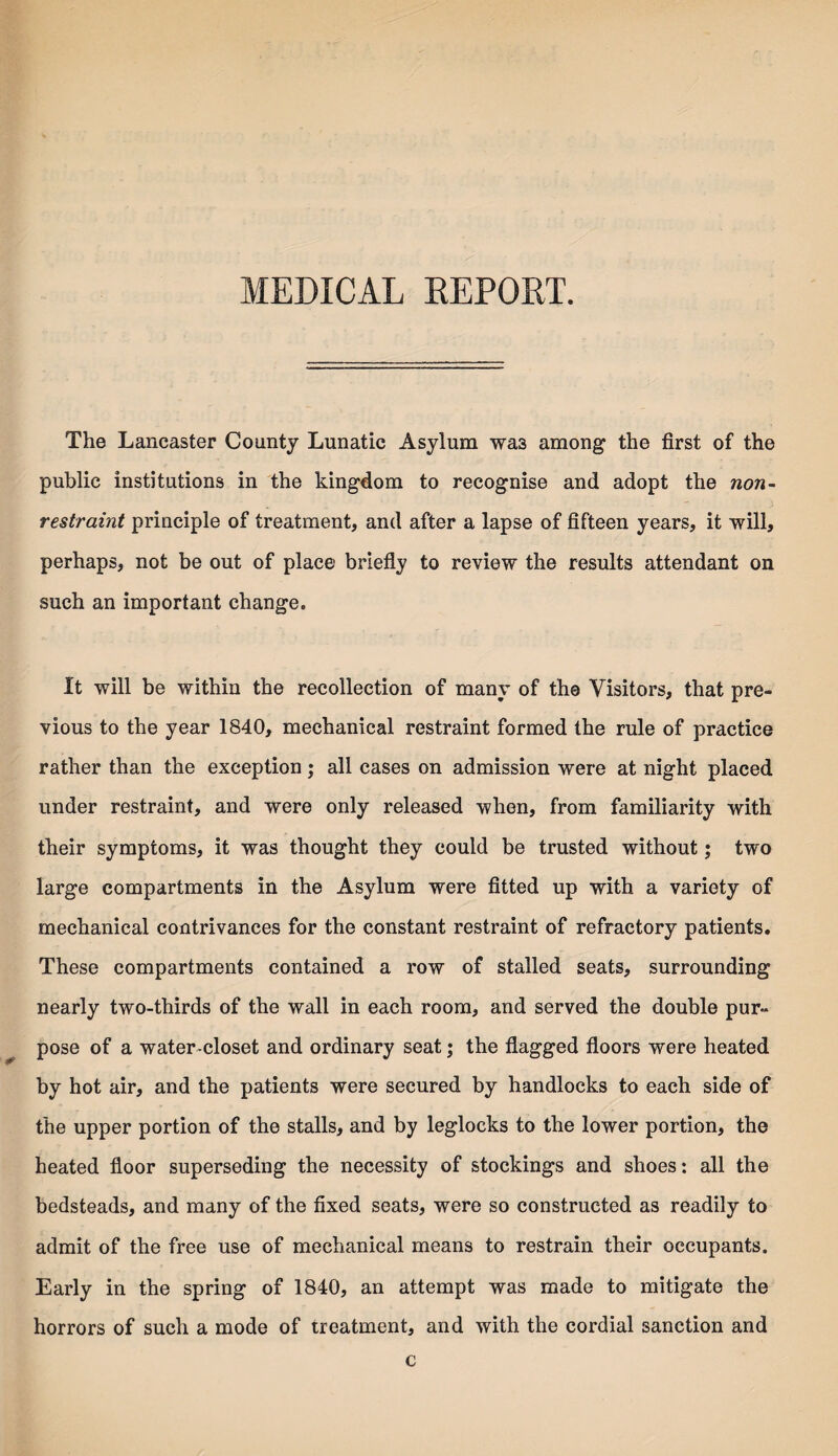 MEDICAL REPORT. The Lancaster County Lunatic Asylum wa3 among the first of the public institutions in the kingdom to recognise and adopt the non- restraint principle of treatment, and after a lapse of fifteen years, it will, perhaps, not be out of place briefly to review the results attendant on such an important change. It will be within the recollection of many of the Visitors, that pre¬ vious to the year 1840, mechanical restraint formed the rule of practice rather than the exception; all cases on admission were at night placed under restraint, and were only released when, from familiarity with their symptoms, it was thought they could be trusted without; two large compartments in the Asylum were fitted up with a variety of mechanical contrivances for the constant restraint of refractory patients. These compartments contained a row of stalled seats, surrounding nearly two-thirds of the wall in each room, and served the double pur¬ pose of a water-closet and ordinary seat; the flagged floors were heated by hot air, and the patients were secured by handlocks to each side of the upper portion of the stalls, and by leglocks to the lower portion, the heated floor superseding the necessity of stockings and shoes: all the bedsteads, and many of the fixed seats, were so constructed as readily to admit of the free use of mechanical means to restrain their occupants. Early in the spring of 1840, an attempt was made to mitigate the horrors of such a mode of treatment, and with the cordial sanction and c