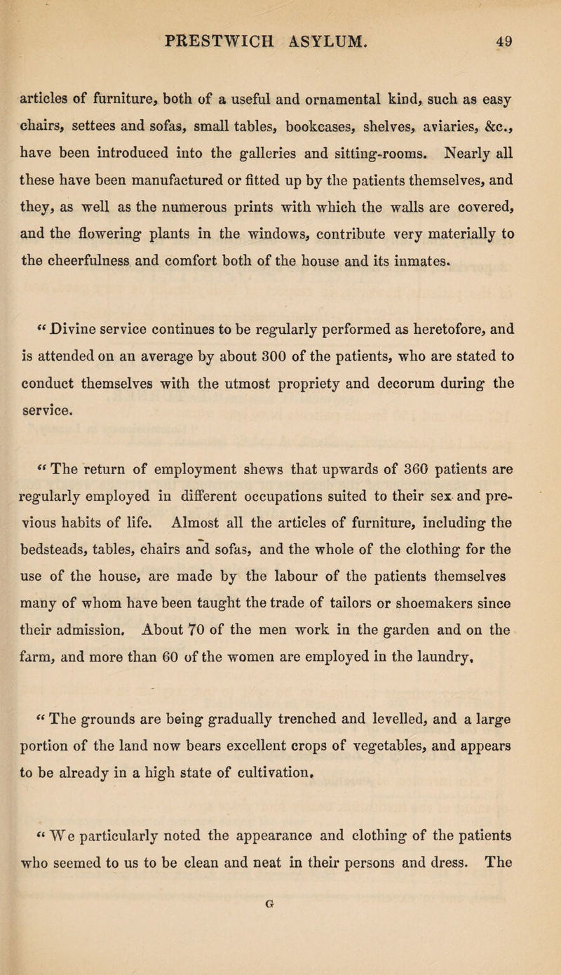 articles of furniture, both of a useful and ornamental kind, such as easy chairs, settees and sofas, small tables, bookcases, shelves, aviaries, &c., have been introduced into the galleries and sitting-rooms. Nearly all these have been manufactured or fitted up by the patients themselves, and they, as well as the numerous prints with which the walls are covered, and the flowering plants in the windows, contribute very materially to the cheerfulness and comfort both of the house and its inmates. “ Divine service continues to be regularly performed as heretofore, and is attended on an average by about 300 of the patients, who are stated to conduct themselves with the utmost propriety and decorum during the service. (t The return of employment shews that upwards of 360 patients are regularly employed in different occupations suited to their sex and pre¬ vious habits of life. Almost all the articles of furniture, including the bedsteads, tables, chairs and sofas, and the whole of the clothing for the use of the house, are made by the labour of the patients themselves many of whom have been taught the trade of tailors or shoemakers since their admission. About 70 of the men work in the garden and on the farm, and more than 60 of the women are employed in the laundry. “ The grounds are being gradually trenched and levelled, and a large portion of the land now bears excellent crops of vegetables, and appears to be already in a high state of cultivation, “We particularly noted the appearance and clothing of the patients who seemed to us to be clean and neat in their persons and dress. The G