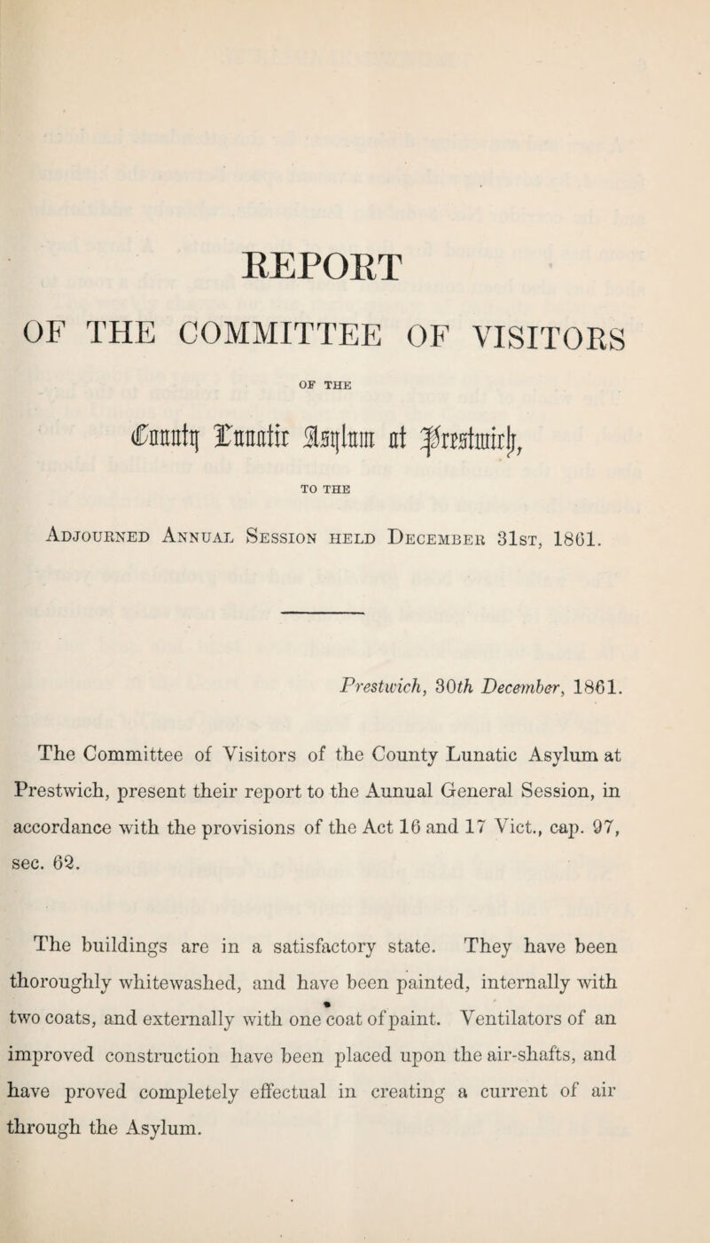 REPORT OF THE COMMITTEE OF VISITORS OF THE Cnnnttt Ttraotir at ^rastnrxrlj, TO THE Adjourned Annual Session held December 31st, 1801. Prestwick, 30th December, 1861. The Committee of Visitors of the County Lunatic Asylum at Prestwich, present their report to the Aunual General Session, in accordance with the provisions of the Act 16 and 17 Viet., cap. 97, sec. 62. The buildings are in a satisfactory state. They have been thoroughly whitewashed, and have been painted, internally with two coats, and externally with one coat of paint. Ventilators of an improved construction have been placed upon the air-shafts, and have proved completely effectual in creating a current of air through the Asylum.