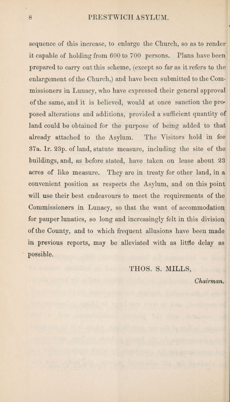 sequence of this increase, to enlarge the Church, so as to render it capable of holding from 600 to 700 persons. Plans have been prepared to carry out this scheme, (except so far as it refers to the enlargement of the Church,) and have been submitted to the Com¬ missioners in Lunacy, who have expressed their general approval of the same, and it is believed, -would at once sanction the pro¬ posed alterations and additions, provided a sufficient quantity of land could be obtained for the purpose of being added to that already attached to the Asylum. The Visitors hold in fee 87a. lr. 23p. of land, statute measure, including the site of the buildings, and, as before stated, have taken on lease about 23 acres of like measure. They are in treaty for other land, in a convenient position as respects the Asylum, and on this point will use their best endeavours to meet the requirements of the Commissioners in Lunacy, so that the want of accommodation for pauper lunatics, so long and increasingly felt in this division of the County, and to which frequent allusions have been made in previous reports, may be alleviated with as little delay as possible. THOS. S. MILLS, Chairman.