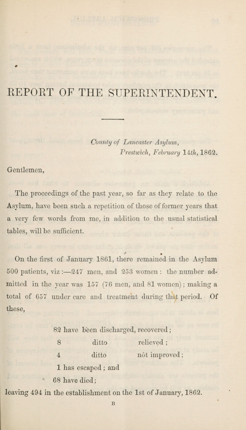 REPORT OF THE SUPERINTENDENT. County of Lancaster Asylum, Prestwick, February 14th, 1862. Gentlemen, The proceeding’s of the past year, so far as they relate to the Asylum, have been such a repetition of those of former years that a very few words from me, in addition to the usual statistical tables, will be sufficient. On the first of January 1861, there remained in the Asylum 600 patients, viz :—247 men, and 253 women : the number ad¬ mitted in the year was 157 (76 men, and 81 women); making a total of 657 under care and treatment during that period. Of these, 82 have been discharged, recovered; 8 ditto relieved; 4 ditto not improved; 1 has escaped; and 68 have died; leaving 494 in the establishment on the 1st of January, 1862. B