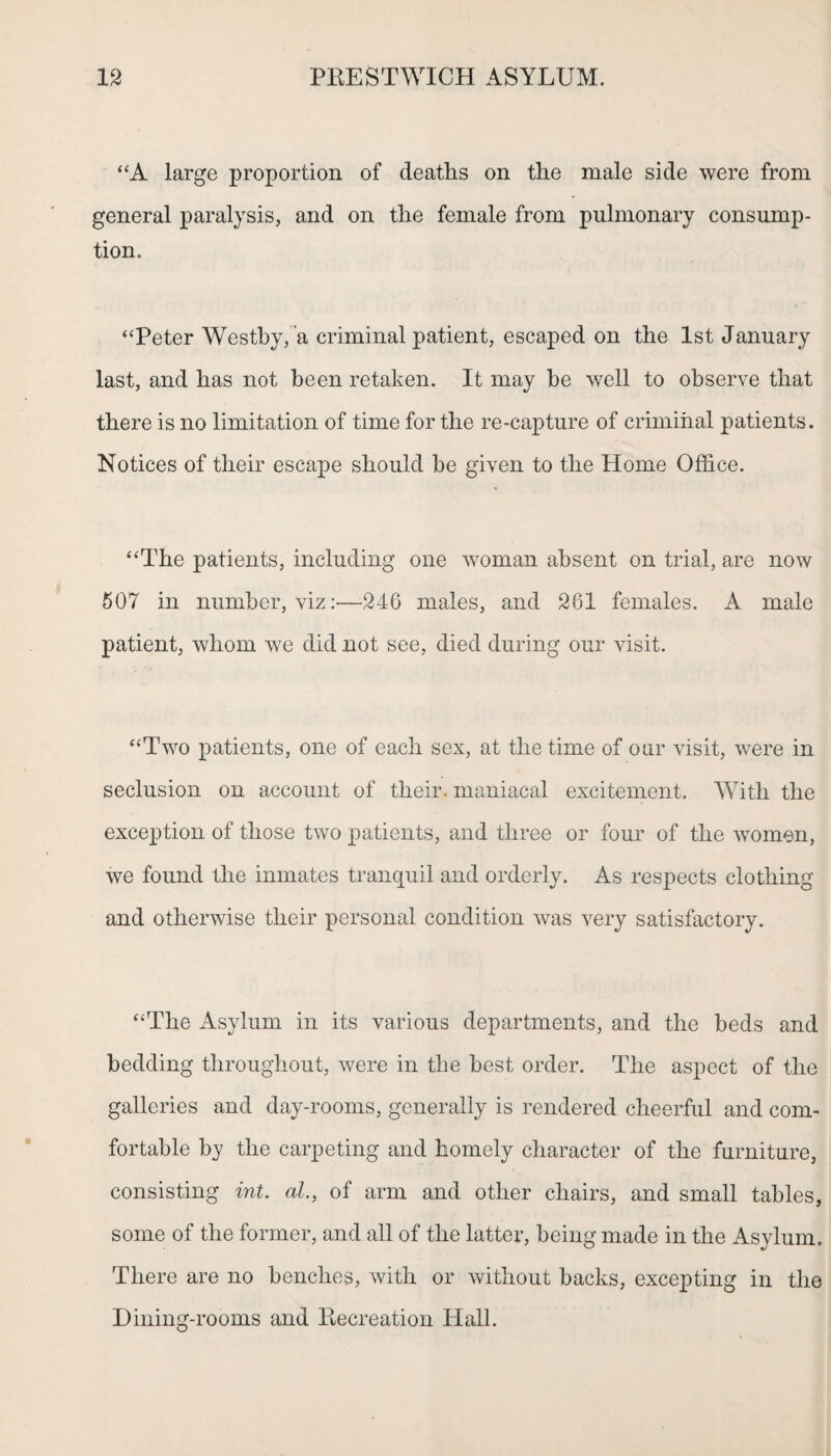 “A large proportion of deaths on the male side were from general paralysis, and on the female from pulmonary consump¬ tion. “Peter Westby, a criminal patient, escaped on the 1st January last, and has not been retaken. It may he well to observe that there is no limitation of time for the re-capture of criminal patients. Notices of their escape should he given to the Home Office. “The patients, including one woman absent on trial, are now 507 in number, vizi'—346 males, and 361 females. A male patient, whom we did not see, died during our visit. “Two patients, one of each sex, at the time of oar visit, were in seclusion on account of their, maniacal excitement. With the exception of those two patients, and three or four of the women, we found the inmates tranquil and orderly. As respects clothing and otherwise their personal condition was very satisfactory. “The Asylum in its various departments, and the beds and bedding throughout, were in the best order. The aspect of the galleries and day-rooms, generally is rendered cheerful and com¬ fortable by the carpeting and homely character of the furniture, consisting int. al., of arm and other chairs, and small tables, some of the former, and all of the latter, being made in the Asylum. There are no benches, with or without backs, excepting in the Dining-rooms and Recreation Hall.