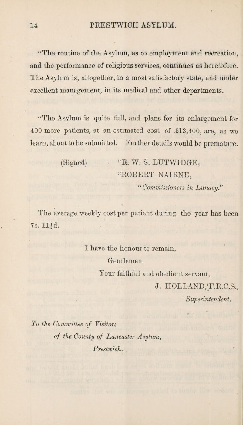 “The routine of the Asylum, as to employment and recreation, and the performance of religious services, continues as heretofore. The Asylum is, altogether, in a most satisfactory state, and under excellent management, in its medical and other departments. “The Asylum is quite full, and plans for its enlargement for 400 more patients, at an estimated cost of T13,400, are, as we learn, about to be submitted. Further details would be premature. (Signed) “R. W. S. LUTWIDGE, “ROBERT NAIRNE, “ Commissioners in Lunacy.” The average weekly cost per patient during the year has been 7s. llld. I have the honour to remain, Gentlemen, Your faithful and obedient servant, J. HOLLAND,‘F.R.C.S., Superintendent. To the Committee of Visitors of the County of Lancaster Asylum, Prestwich.