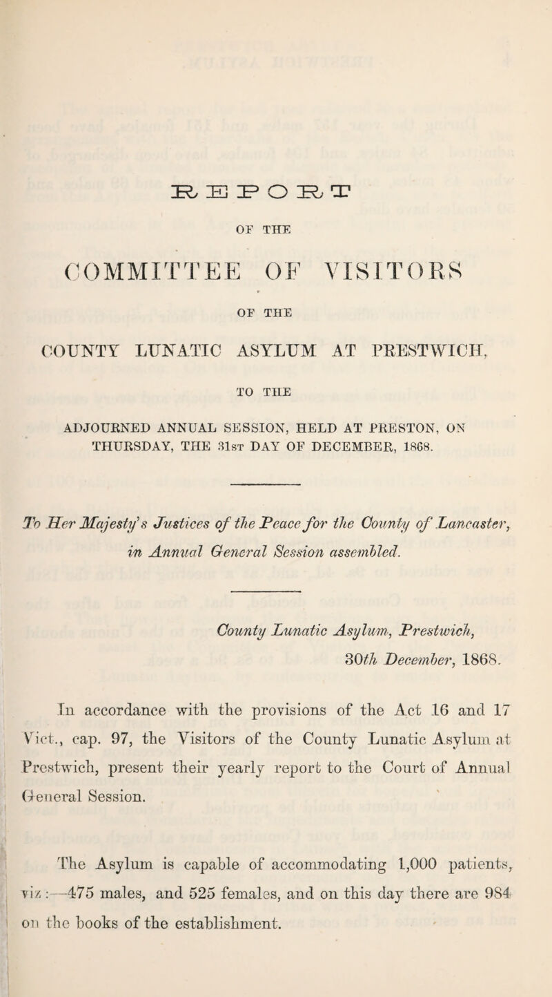 JEL E IF O B T OF THE COMMITTEE OF VISITORS r OF THE COUNTY LUNATIC ASYLUM AT PKESTWICH, TO THE ADJOURNED ANNUAL SESSION, HELD AT PRESTON, ON THURSDAY, THE 31st DAY OF DECEMBER, 1868. To Her Majesty's Justices of the JPeace for the County of Lancaster, in Annual General Session assembled. County Lunatic Asylum, Prestwick, 30th December, 1868. In accordance with the provisions of the Act 16 and 17 Viet., cap. 97, the Visitors of the County Lunatic Asylum at Prestwich, present their yearly report to the Court of Annual General Session. The Asylum is capable of accommodating 1,000 patients, viz:—475 males, and 525 females, and on this day there are 984 on the hooks of the establishment.