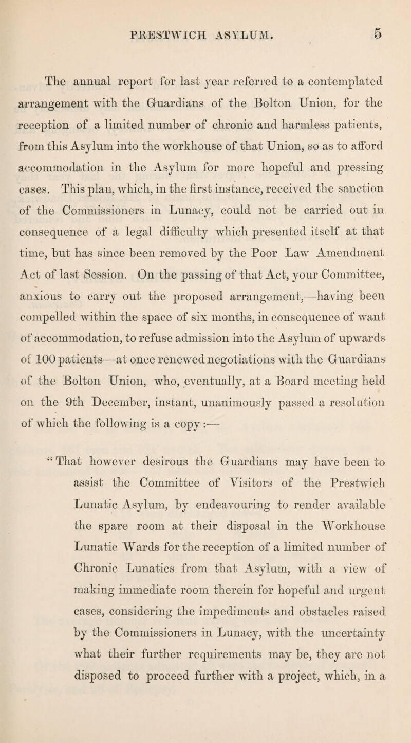 The annual report for last year referred to a contemplated arrangement with the Guardians of the Bolton Union, for the reception of a limited number of chronic and harmless patients, from this Asylum into the workhouse of that Union, so as to afford accommodation in the Asylum for more hopeful and pressing- cases. This plan, which, in the first instance, received the sanction of the Commissioners in Lunacy, could not be carried out in consequence of a legal difficulty which presented itself at that time, but has since been removed by the Poor Law Amendment A ct of last Session. On the passing of that Act, your Committee, anxious to carry out the proposed arrangement,—having been compelled within the space of six months, in consequence of want of accommodation, to refuse admission into the Asylum of upwards of 100 patients—at once renewed negotiations with the Guardians of the Bolton Union, who, eventually, at a Board meeting held on the 9th December, instant, unanimously passed a resolution of which the following is a copy :— “ That however desirous the Guardians may have been to assist the Committee of Visitors of the Prestwich Lunatic Asylum, by endeavouring to render available the spare room at their disposal in the Workhouse Lunatic Wards for the reception of a limited number of Chronic Lunatics from that Asylum, with a view of making immediate room therein for hopeful and urgent cases, considering the impediments and obstacles raised by the Commissioners in Lunacy, with the uncertainty what their further requirements may be, they are not disposed to proceed further with a project, which, in a